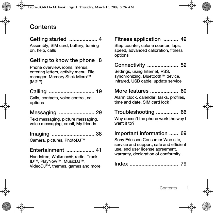 1ContentsContentsGetting started  ................... 4Assembly, SIM card, battery, turning on, help, callsGetting to know the phone   8Phone overview, icons, menus, entering letters, activity menu, File manager, Memory Stick Micro™ (M2™)Calling ............................... 19Calls, contacts, voice control, call optionsMessaging ........................ 29Text messaging, picture messaging, voice messaging, email, My friendsImaging ............................. 38Camera, pictures, PhotoDJ™Entertainment ................... 41Handsfree, Walkman®, radio, Track ID™, PlayNow™, MusicDJ™, VideoDJ™, themes, games and moreFitness application  ..........  49Step counter, calorie counter, laps, speed, advanced calibration, fitness optionsConnectivity .....................  52Settings, using Internet, RSS, synchronizing, Bluetooth™ device, infrared, USB cable, update serviceMore features ...................  60Alarm clock, calendar, tasks, profiles, time and date, SIM card lockTroubleshooting ...............  66Why doesn’t the phone work the way I want it to?Important information ......  69Sony Ericsson Consumer Web site, service and support, safe and efficient use, end user license agreement, warranty, declaration of conformity.Index .................................  79Laura-UG-R1A-AE.book  Page 1  Thursday, March 15, 2007  9:26 AM