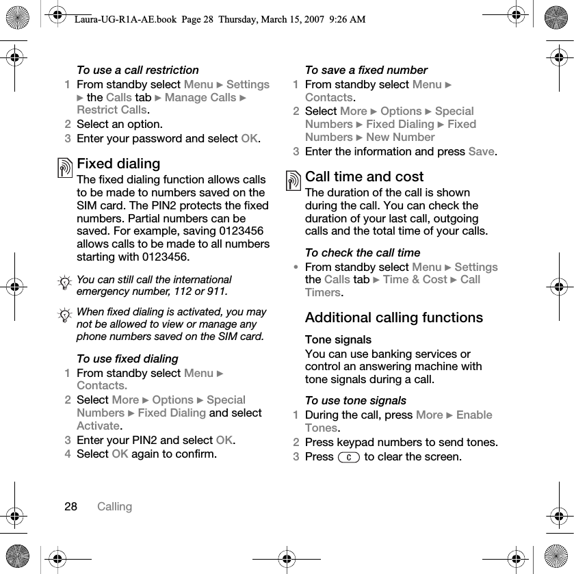 28 CallingTo use a call restriction1From standby select Menu } Settings } the Calls tab } Manage Calls } Restrict Calls. 2Select an option.3Enter your password and select OK.Fixed dialing The fixed dialing function allows calls to be made to numbers saved on the SIM card. The PIN2 protects the fixed numbers. Partial numbers can be saved. For example, saving 0123456 allows calls to be made to all numbers starting with 0123456.   To use fixed dialing1From standby select Menu } Contacts. 2Select More } Options } Special Numbers } Fixed Dialing and select Activate.3Enter your PIN2 and select OK. 4Select OK again to confirm.To save a fixed number1From standby select Menu } Contacts.2Select More } Options } Special Numbers } Fixed Dialing } Fixed Numbers } New Number3Enter the information and press Save.Call time and costThe duration of the call is shown during the call. You can check the duration of your last call, outgoing calls and the total time of your calls.To check the call time•From standby select Menu } Settings the Calls tab } Time &amp; Cost } Call Timers.Additional calling functionsTone signalsYou can use banking services or control an answering machine with tone signals during a call.To use tone signals1During the call, press More } Enable Tones.2Press keypad numbers to send tones.3Press   to clear the screen.You can still call the international emergency number, 112 or 911.When fixed dialing is activated, you may not be allowed to view or manage any phone numbers saved on the SIM card.Laura-UG-R1A-AE.book  Page 28  Thursday, March 15, 2007  9:26 AM