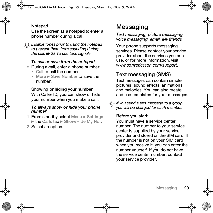 29MessagingNotepadUse the screen as a notepad to enter a phone number during a call. To call or save from the notepad•During a call, enter a phone number:•Call to call the number.•More } Save Number to save the number.Showing or hiding your numberWith Caller ID, you can show or hide your number when you make a call.To always show or hide your phone number1From standby select Menu } Settings } the Calls tab } Show/Hide My No..2Select an option.MessagingText messaging, picture messaging, voice messaging, email, My friendsYour phone supports messaging services. Please contact your service provider about the services you can use, or for more information, visit www.sonyericsson.com/support.Text messaging (SMS)Text messages can contain simple pictures, sound effects, animations, and melodies. You can also create and use templates for your messages.Before you startYou must have a service center number. The number to your service center is supplied by your service provider and stored on the SIM card. If the number is not on your SIM card when you receive it, you can enter the number yourself. If you do not have the service center number, contact your service provider.Disable tones prior to using the notepad to prevent them from sounding during the call. % 28 To use tone signals.If you send a text message to a group, you will be charged for each member.Laura-UG-R1A-AE.book  Page 29  Thursday, March 15, 2007  9:26 AM