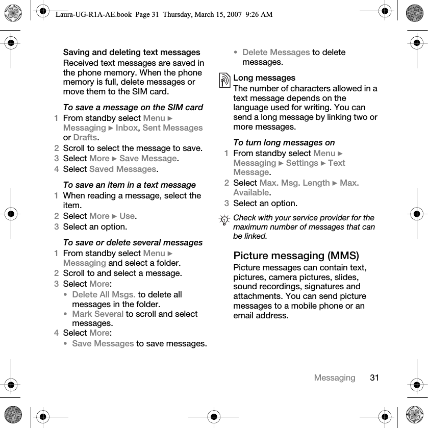 31MessagingSaving and deleting text messagesReceived text messages are saved in the phone memory. When the phone memory is full, delete messages or move them to the SIM card.To save a message on the SIM card1From standby select Menu } Messaging } Inbox, Sent Messages or Drafts.2Scroll to select the message to save.3Select More } Save Message.4Select Saved Messages.To save an item in a text message1When reading a message, select the item.2Select More } Use.3Select an option.To save or delete several messages1From standby select Menu } Messaging and select a folder.2Scroll to and select a message.3Select More:•Delete All Msgs. to delete all messages in the folder.•Mark Several to scroll and select messages.4Select More:•Save Messages to save messages.•Delete Messages to delete messages.Long messagesThe number of characters allowed in a text message depends on the language used for writing. You can send a long message by linking two or more messages.To turn long messages on1From standby select Menu } Messaging } Settings } Text Message. 2Select Max. Msg. Length } Max. Available.3Select an option.Picture messaging (MMS) Picture messages can contain text, pictures, camera pictures, slides, sound recordings, signatures and attachments. You can send picture messages to a mobile phone or an email address.Check with your service provider for the maximum number of messages that can be linked.Laura-UG-R1A-AE.book  Page 31  Thursday, March 15, 2007  9:26 AM