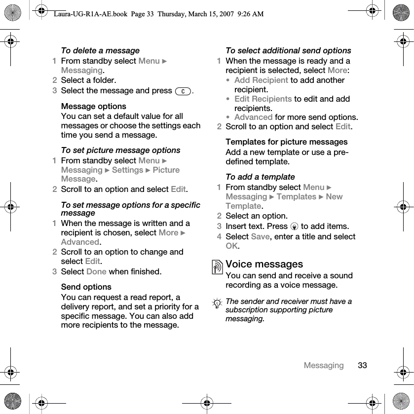 33MessagingTo delete a message1From standby select Menu } Messaging. 2Select a folder.3Select the message and press  .Message optionsYou can set a default value for all messages or choose the settings each time you send a message.To set picture message options1From standby select Menu } Messaging } Settings } Picture Message.2Scroll to an option and select Edit.To set message options for a specific message1When the message is written and a recipient is chosen, select More } Advanced.2Scroll to an option to change and select Edit.3Select Done when finished.Send optionsYou can request a read report, a delivery report, and set a priority for a specific message. You can also add more recipients to the message.To select additional send options1When the message is ready and a recipient is selected, select More:•Add Recipient to add another recipient. •Edit Recipients to edit and add recipients.•Advanced for more send options.2Scroll to an option and select Edit.Templates for picture messagesAdd a new template or use a pre-defined template.To add a template1From standby select Menu } Messaging } Templates } New Template.2Select an option.3Insert text. Press   to add items.4Select Save, enter a title and select OK.Voice messagesYou can send and receive a sound recording as a voice message.The sender and receiver must have a subscription supporting picture messaging.Laura-UG-R1A-AE.book  Page 33  Thursday, March 15, 2007  9:26 AM