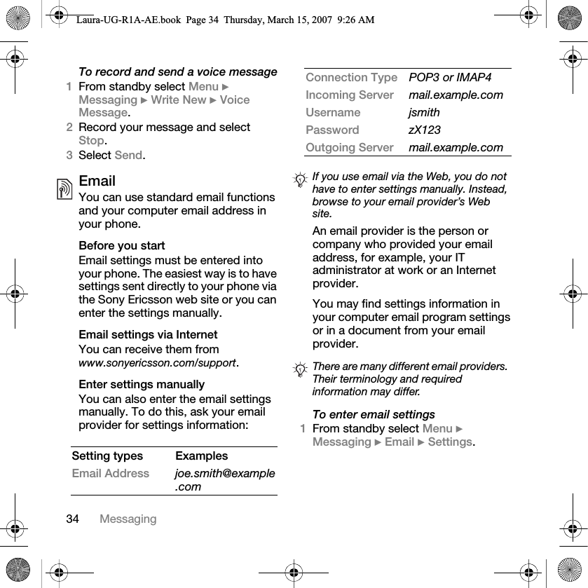 34 MessagingTo record and send a voice message1From standby select Menu } Messaging } Write New } Voice Message.2Record your message and select Stop.3Select Send.EmailYou can use standard email functions and your computer email address in your phone. Before you startEmail settings must be entered into your phone. The easiest way is to have settings sent directly to your phone via the Sony Ericsson web site or you can enter the settings manually. Email settings via InternetYou can receive them from www.sonyericsson.com/support.Enter settings manuallyYou can also enter the email settings manually. To do this, ask your email provider for settings information: An email provider is the person or company who provided your email address, for example, your IT administrator at work or an Internet provider.You may find settings information in your computer email program settings or in a document from your email provider.To enter email settings1From standby select Menu } Messaging } Email } Settings.Setting types ExamplesEmail Address joe.smith@example.comConnection Type POP3 or IMAP4Incoming Server mail.example.comUsername jsmithPassword zX123Outgoing Server mail.example.comIf you use email via the Web, you do not have to enter settings manually. Instead, browse to your email provider’s Web site.There are many different email providers. Their terminology and required information may differ.Laura-UG-R1A-AE.book  Page 34  Thursday, March 15, 2007  9:26 AM