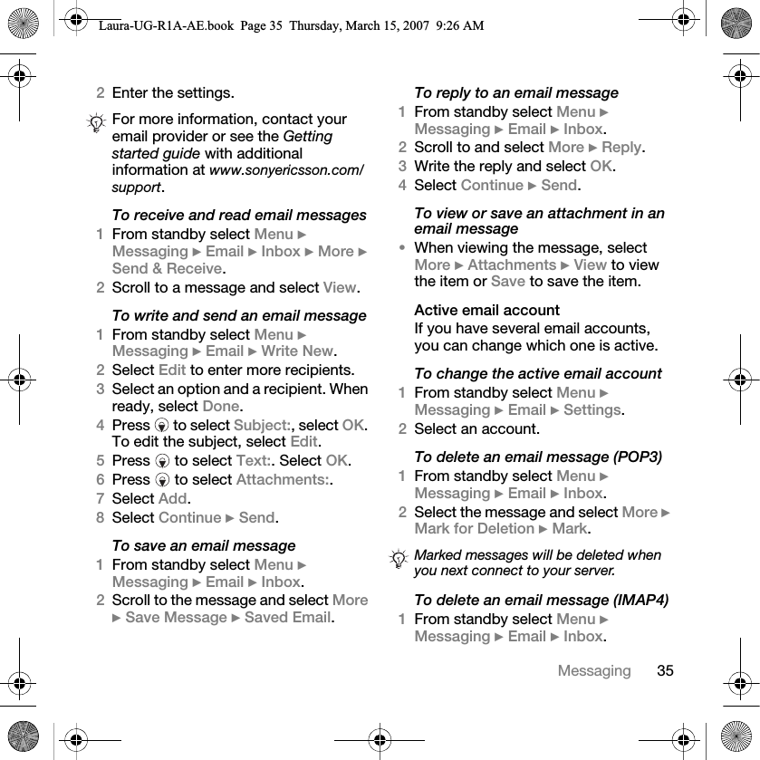 35Messaging2Enter the settings.To receive and read email messages1From standby select Menu } Messaging } Email } Inbox } More } Send &amp; Receive.2Scroll to a message and select View.To write and send an email message1From standby select Menu } Messaging } Email } Write New.2Select Edit to enter more recipients.3Select an option and a recipient. When ready, select Done.4Press   to select Subject:, select OK. To edit the subject, select Edit.5Press   to select Text:. Select OK.6Press   to select Attachments:.7Select Add. 8Select Continue } Send.To save an email message1From standby select Menu } Messaging } Email } Inbox.2Scroll to the message and select More } Save Message } Saved Email.To reply to an email message1From standby select Menu } Messaging } Email } Inbox.2Scroll to and select More } Reply.3Write the reply and select OK. 4Select Continue } Send.To view or save an attachment in an email message•When viewing the message, select More } Attachments } View to view the item or Save to save the item.Active email accountIf you have several email accounts, you can change which one is active.To change the active email account1From standby select Menu } Messaging } Email } Settings.2Select an account.To delete an email message (POP3)1From standby select Menu } Messaging } Email } Inbox. 2Select the message and select More } Mark for Deletion } Mark. To delete an email message (IMAP4)1From standby select Menu } Messaging } Email } Inbox.For more information, contact your email provider or see the Getting started guide with additional information at www.sonyericsson.com/support.Marked messages will be deleted when you next connect to your server.Laura-UG-R1A-AE.book  Page 35  Thursday, March 15, 2007  9:26 AM