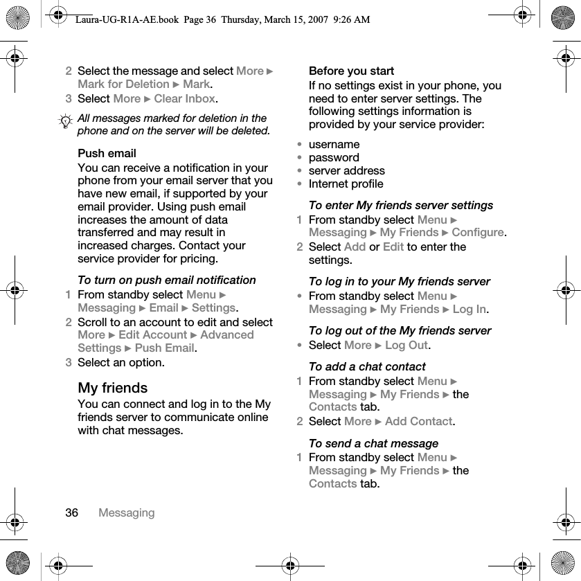36 Messaging2Select the message and select More } Mark for Deletion } Mark.3Select More } Clear Inbox.Push emailYou can receive a notification in your phone from your email server that you have new email, if supported by your email provider. Using push email increases the amount of data transferred and may result in increased charges. Contact your service provider for pricing.To turn on push email notification1From standby select Menu } Messaging } Email } Settings.2Scroll to an account to edit and select More } Edit Account } Advanced Settings } Push Email.3Select an option. My friendsYou can connect and log in to the My friends server to communicate online with chat messages.Before you startIf no settings exist in your phone, you need to enter server settings. The following settings information is provided by your service provider:•username•password•server address•Internet profileTo enter My friends server settings1From standby select Menu } Messaging } My Friends } Configure.2Select Add or Edit to enter the settings.To log in to your My friends server•From standby select Menu } Messaging } My Friends } Log In.To log out of the My friends server•Select More } Log Out.To add a chat contact1From standby select Menu } Messaging } My Friends } the Contacts tab.2Select More } Add Contact.To send a chat message 1From standby select Menu } Messaging } My Friends } the Contacts tab.All messages marked for deletion in the phone and on the server will be deleted.Laura-UG-R1A-AE.book  Page 36  Thursday, March 15, 2007  9:26 AM