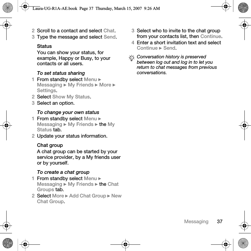37Messaging2Scroll to a contact and select Chat.3Type the message and select Send.StatusYou can show your status, for example, Happy or Busy, to your contacts or all users. To set status sharing1From standby select Menu } Messaging } My Friends } More } Settings.2Select Show My Status.3Select an option.To change your own status1From standby select Menu } Messaging } My Friends } the My Status tab.2Update your status information. Chat groupA chat group can be started by your service provider, by a My friends user or by yourself. To create a chat group1From standby select Menu } Messaging } My Friends } the Chat Groups tab.2Select More } Add Chat Group } New Chat Group.3Select who to invite to the chat group from your contacts list, then Continue.4Enter a short invitation text and select Continue } Send.Conversation history is preserved between log out and log in to let you return to chat messages from previous conversations.Laura-UG-R1A-AE.book  Page 37  Thursday, March 15, 2007  9:26 AM