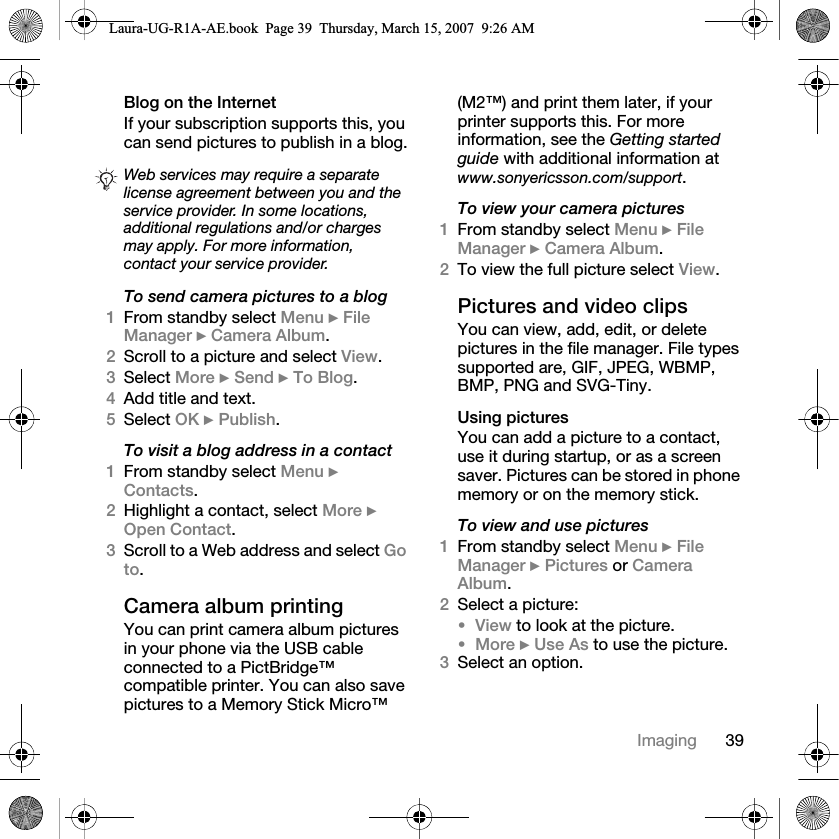 39ImagingBlog on the Internet If your subscription supports this, you can send pictures to publish in a blog.To send camera pictures to a blog1From standby select Menu } File Manager } Camera Album.2Scroll to a picture and select View.3Select More } Send } To Blog.4Add title and text.5Select OK } Publish.To visit a blog address in a contact1From standby select Menu } Contacts.2Highlight a contact, select More } Open Contact.3Scroll to a Web address and select Go to.Camera album printingYou can print camera album pictures in your phone via the USB cable connected to a PictBridge™ compatible printer. You can also save pictures to a Memory Stick Micro™ (M2™) and print them later, if your printer supports this. For more information, see the Getting started guide with additional information at www.sonyericsson.com/support.To view your camera pictures1From standby select Menu } File Manager } Camera Album. 2To view the full picture select View.Pictures and video clips You can view, add, edit, or delete pictures in the file manager. File types supported are, GIF, JPEG, WBMP, BMP, PNG and SVG-Tiny. Using picturesYou can add a picture to a contact, use it during startup, or as a screen saver. Pictures can be stored in phone memory or on the memory stick.To view and use pictures1From standby select Menu } File Manager } Pictures or Camera Album. 2Select a picture: •View to look at the picture.•More } Use As to use the picture.3Select an option.Web services may require a separate license agreement between you and the service provider. In some locations, additional regulations and/or charges may apply. For more information, contact your service provider.Laura-UG-R1A-AE.book  Page 39  Thursday, March 15, 2007  9:26 AM