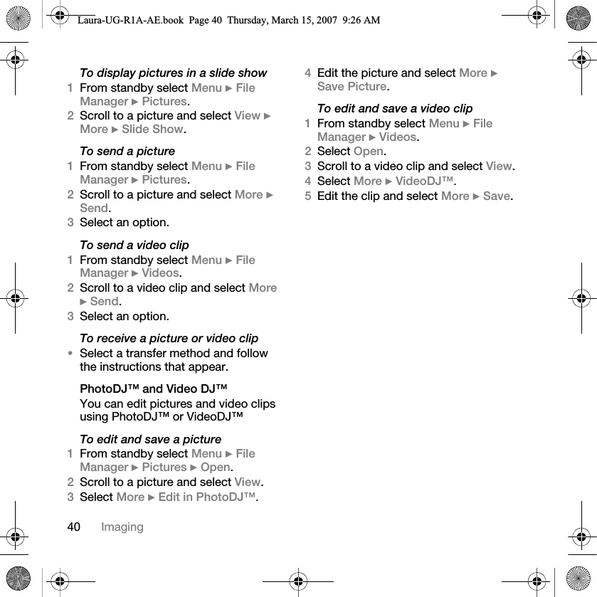 40 ImagingTo display pictures in a slide show1From standby select Menu } File Manager } Pictures.2Scroll to a picture and select View } More } Slide Show.To send a picture1From standby select Menu } File Manager } Pictures.2Scroll to a picture and select More } Send.3Select an option.To send a video clip1From standby select Menu } File Manager } Videos.2Scroll to a video clip and select More } Send.3Select an option.To receive a picture or video clip•Select a transfer method and follow the instructions that appear.PhotoDJ™ and Video DJ™You can edit pictures and video clips using PhotoDJ™ or VideoDJ™To edit and save a picture1From standby select Menu } File Manager } Pictures } Open.2Scroll to a picture and select View.3Select More } Edit in PhotoDJ™. 4Edit the picture and select More } Save Picture.To edit and save a video clip1From standby select Menu } File Manager } Videos.2Select Open.3Scroll to a video clip and select View.4Select More } VideoDJ™. 5Edit the clip and select More } Save.Laura-UG-R1A-AE.book  Page 40  Thursday, March 15, 2007  9:26 AM