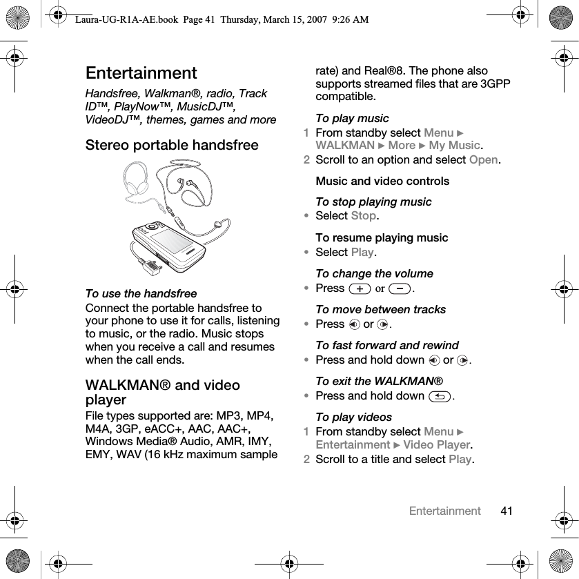 41EntertainmentEntertainmentHandsfree, Walkman®, radio, Track ID™, PlayNow™, MusicDJ™, VideoDJ™, themes, games and moreStereo portable handsfree  To use the handsfreeConnect the portable handsfree to your phone to use it for calls, listening to music, or the radio. Music stops when you receive a call and resumes when the call ends.WALKMAN® and video player File types supported are: MP3, MP4, M4A, 3GP, eACC+, AAC, AAC+, Windows Media® Audio, AMR, IMY, EMY, WAV (16 kHz maximum sample rate) and Real®8. The phone also supports streamed files that are 3GPP compatible.To play music1From standby select Menu } WALKMAN } More } My Music. 2Scroll to an option and select Open.Music and video controlsTo stop playing music•Select Stop.To resume playing music•Select Play.To change the volume•Press   or  .To move between tracks•Press  or .To fast forward and rewind•Press and hold down   or  .To exit the WALKMAN®•Press and hold down  .To play videos1From standby select Menu } Entertainment } Video Player.2Scroll to a title and select Play.Laura-UG-R1A-AE.book  Page 41  Thursday, March 15, 2007  9:26 AM
