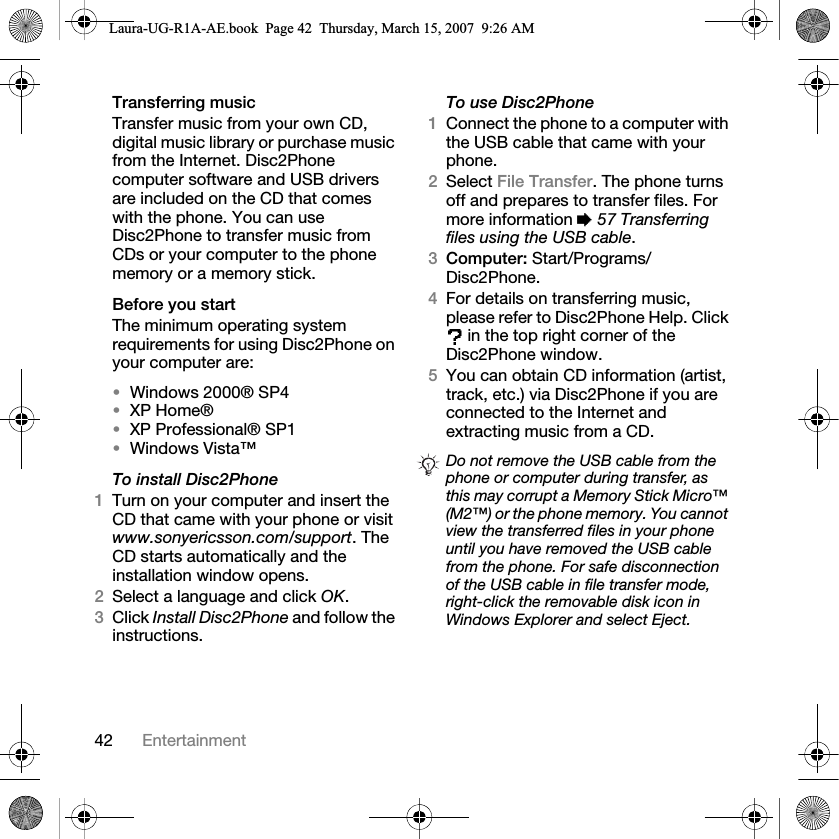 42 EntertainmentTransferring music Transfer music from your own CD, digital music library or purchase music from the Internet. Disc2Phone computer software and USB drivers are included on the CD that comes with the phone. You can use Disc2Phone to transfer music from CDs or your computer to the phone memory or a memory stick.Before you startThe minimum operating system requirements for using Disc2Phone on your computer are:•Windows 2000® SP4 •XP Home®•XP Professional® SP1•Windows Vista™To install Disc2Phone1Turn on your computer and insert the CD that came with your phone or visit www.sonyericsson.com/support. The CD starts automatically and the installation window opens.2Select a language and click OK.3Click Install Disc2Phone and follow the instructions.To use Disc2Phone1Connect the phone to a computer with the USB cable that came with your phone. 2Select File Transfer. The phone turns off and prepares to transfer files. For more information % 57 Transferring files using the USB cable.3Computer: Start/Programs/Disc2Phone.4For details on transferring music, please refer to Disc2Phone Help. Click  in the top right corner of the Disc2Phone window.5You can obtain CD information (artist, track, etc.) via Disc2Phone if you are connected to the Internet and extracting music from a CD.Do not remove the USB cable from the phone or computer during transfer, as this may corrupt a Memory Stick Micro™ (M2™) or the phone memory. You cannot view the transferred files in your phone until you have removed the USB cable from the phone. For safe disconnection of the USB cable in file transfer mode, right-click the removable disk icon in Windows Explorer and select Eject.Laura-UG-R1A-AE.book  Page 42  Thursday, March 15, 2007  9:26 AM