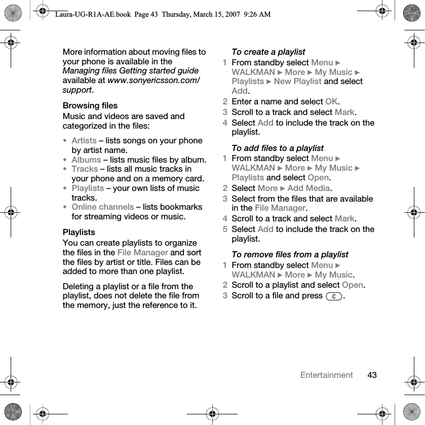 43EntertainmentMore information about moving files to your phone is available in the Managing files Getting started guide available at www.sonyericsson.com/support.Browsing filesMusic and videos are saved and categorized in the files:•Artists – lists songs on your phone by artist name.•Albums – lists music files by album.•Tracks – lists all music tracks in your phone and on a memory card.•Playlists – your own lists of music tracks.•Online channels – lists bookmarks for streaming videos or music.PlaylistsYou can create playlists to organize the files in the File Manager and sort the files by artist or title. Files can be added to more than one playlist.Deleting a playlist or a file from the playlist, does not delete the file from the memory, just the reference to it. To create a playlist1From standby select Menu } WALKMAN } More } My Music } Playlists } New Playlist and select Add. 2Enter a name and select OK.3Scroll to a track and select Mark.4Select Add to include the track on the playlist. To add files to a playlist1From standby select Menu } WALKMAN } More } My Music } Playlists and select Open.2Select More } Add Media.3Select from the files that are available in the File Manager.4Scroll to a track and select Mark.5Select Add to include the track on the playlist. To remove files from a playlist1From standby select Menu } WALKMAN } More } My Music.2Scroll to a playlist and select Open.3Scroll to a file and press  .Laura-UG-R1A-AE.book  Page 43  Thursday, March 15, 2007  9:26 AM