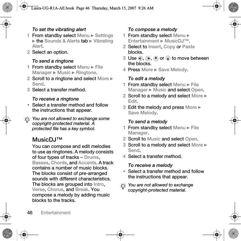 46 EntertainmentTo set the vibrating alert1From standby select Menu } Settings } the Sounds &amp; Alerts tab } Vibrating Alert.2Select an option.To send a ringtone1From standby select Menu } File Manager } Music } Ringtone.2Scroll to a ringtone and select More } Send.3Select a transfer method.To receive a ringtone•Select a transfer method and follow the instructions that appear.MusicDJ™You can compose and edit melodies to use as ringtones. A melody consists of four types of tracks – Drums, Basses, Chords, and Accents. A track contains a number of music blocks. The blocks consist of pre-arranged sounds with different characteristics. The blocks are grouped into Intro, Verse, Chorus, and Break. You compose a melody by adding music blocks to the tracks.To compose a melody1From standby select Menu } Entertainment } MusicDJ™.2Select to Insert, Copy or Paste blocks. 3Use , ,  or  to move between the blocks. 4Press More } Save Melody. To edit a melody1From standby select Menu } File Manager } Music and select Open.2Scroll to a melody and select More } Edit.3Edit the melody and press More } Save Melody.To send a melody1From standby select Menu } File Manager.2Scroll to Music and select Open.3Scroll to a melody and select More } Send.4Select a transfer method.To receive a melody•Select a transfer method and follow the instructions that appear.You are not allowed to exchange some copyright-protected material. A protected file has a key symbol.You are not allowed to exchange copyright-protected material.Laura-UG-R1A-AE.book  Page 46  Thursday, March 15, 2007  9:26 AM