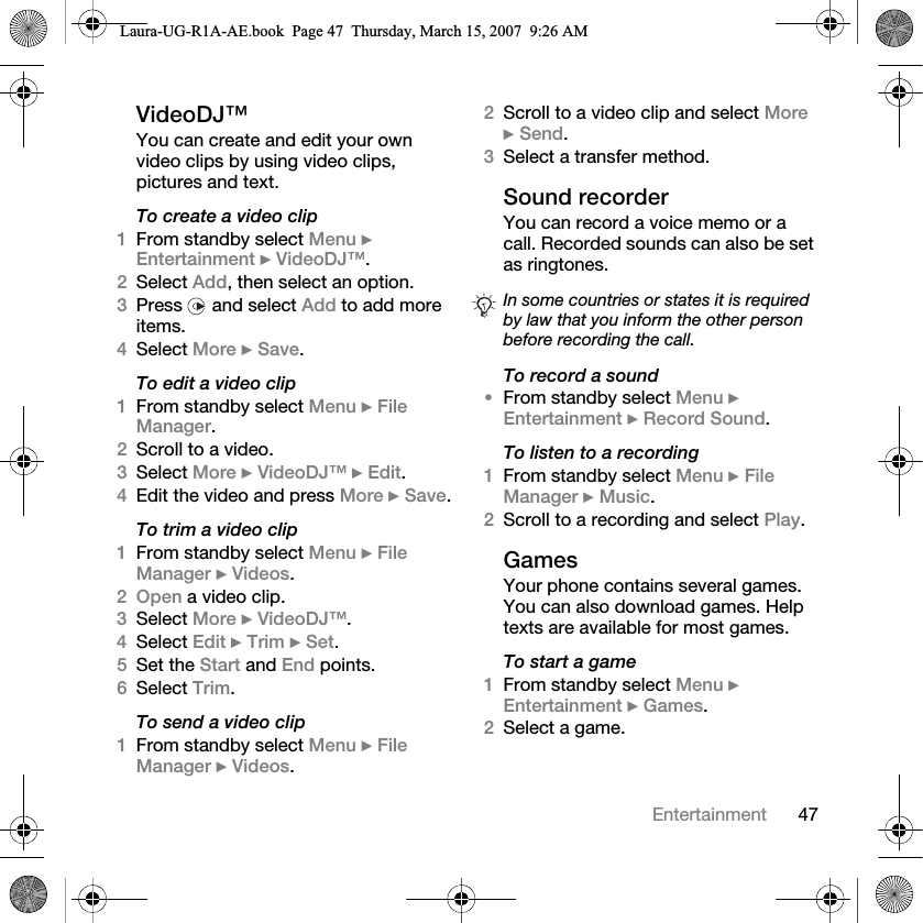 47EntertainmentVideoDJ™You can create and edit your own video clips by using video clips, pictures and text.To create a video clip1From standby select Menu } Entertainment } VideoDJ™.2Select Add, then select an option.3Press   and select Add to add more items.4Select More } Save.To edit a video clip1From standby select Menu } File Manager.2Scroll to a video.3Select More } VideoDJ™ } Edit.4Edit the video and press More } Save.To trim a video clip1From standby select Menu } File Manager } Videos.2Open a video clip.3Select More } VideoDJ™.4Select Edit } Trim } Set.5Set the Start and End points.6Select Trim.To send a video clip1From standby select Menu } File Manager } Videos.2Scroll to a video clip and select More } Send.3Select a transfer method.Sound recorderYou can record a voice memo or a call. Recorded sounds can also be set as ringtones.To record a sound•From standby select Menu } Entertainment } Record Sound.To listen to a recording1From standby select Menu } File Manager } Music.2Scroll to a recording and select Play.GamesYour phone contains several games. You can also download games. Help texts are available for most games.To start a game1From standby select Menu } Entertainment } Games.2Select a game.In some countries or states it is required by law that you inform the other person before recording the call.Laura-UG-R1A-AE.book  Page 47  Thursday, March 15, 2007  9:26 AM