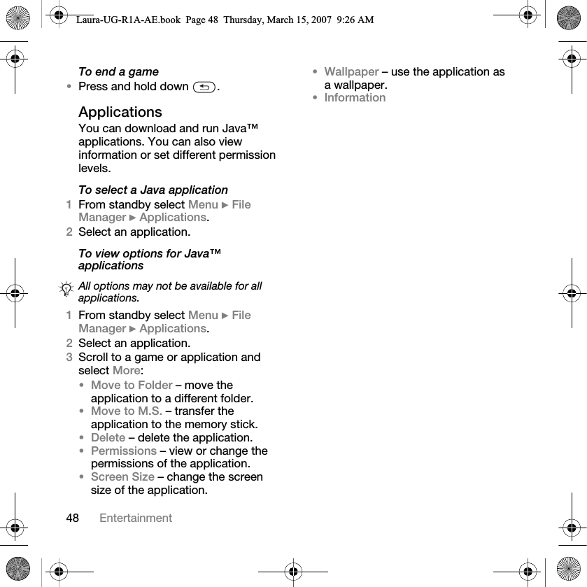 48 EntertainmentTo end a game•Press and hold down  .ApplicationsYou can download and run Java™ applications. You can also view information or set different permission levels.To select a Java application1From standby select Menu } File Manager } Applications.2Select an application.To view options for Java™ applications 1From standby select Menu } File Manager } Applications.2Select an application.3Scroll to a game or application and select More:•Move to Folder – move the application to a different folder.•Move to M.S. – transfer the application to the memory stick.•Delete – delete the application.•Permissions – view or change the permissions of the application.•Screen Size – change the screen size of the application. •Wallpaper – use the application as a wallpaper.•InformationAll options may not be available for all applications.Laura-UG-R1A-AE.book  Page 48  Thursday, March 15, 2007  9:26 AM