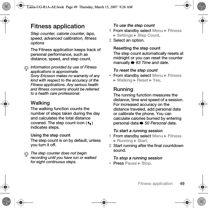 49Fitness applicationFitness applicationStep counter, calorie counter, laps, speed, advanced calibration, fitness optionsThe Fitness application keeps track of personal performance, such as distance, speed, and step count.WalkingThe walking function counts the number of steps taken during the day and calculates the total distance covered. The step count icon ( ) indicates steps.Using the step count The step count is on by default, unless you turn it off.To use the step count1From standby select Menu } Fitness } Settings } Step Count.2Select an option.Resetting the step countThe step count automatically resets at midnight or you can reset the counter manually % 63 Time and date.To reset the step count•From standby select Menu } Fitness } Walking } Reset } Yes.RunningThe running function measures the distance, time and speed of a session. For increased accuracy on the distance traveled, add personal data or calibrate the phone. You can calculate calories burned by entering personal data % 50 Personal data.To start a running session1From standby select Menu } Fitness } Running } Start.2Start running after the final countdown sound. To stop a running session•Press Pause } Stop.Information provided by use of Fitness applications is approximate. Sony Ericsson makes no warranty of any kind with respect to the accuracy of the Fitness applications. Any serious health and fitness concerns should be referred to a health care professional.The step counter does not begin recording until you have run or walked for eight continuous steps.Laura-UG-R1A-AE.book  Page 49  Thursday, March 15, 2007  9:26 AM