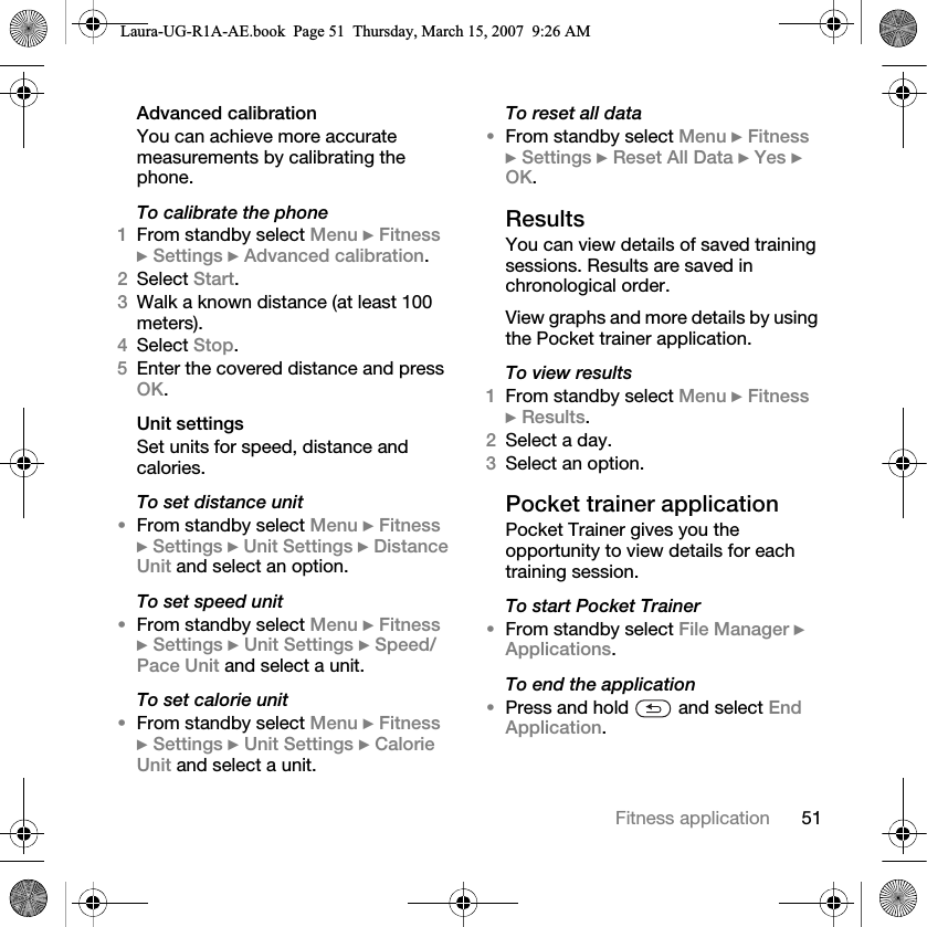 51Fitness applicationAdvanced calibrationYou can achieve more accurate measurements by calibrating the phone.To calibrate the phone1From standby select Menu } Fitness } Settings } Advanced calibration.2Select Start.3Walk a known distance (at least 100 meters).4Select Stop.5Enter the covered distance and press OK.Unit settingsSet units for speed, distance and calories.To set distance unit•From standby select Menu } Fitness } Settings } Unit Settings } Distance Unit and select an option.To set speed unit•From standby select Menu } Fitness } Settings } Unit Settings } Speed/Pace Unit and select a unit.To set calorie unit•From standby select Menu } Fitness } Settings } Unit Settings } Calorie Unit and select a unit.To reset all data•From standby select Menu } Fitness } Settings } Reset All Data } Yes } OK.ResultsYou can view details of saved training sessions. Results are saved in chronological order.View graphs and more details by using the Pocket trainer application.To view results1From standby select Menu } Fitness } Results.2Select a day.3Select an option.Pocket trainer applicationPocket Trainer gives you the opportunity to view details for each training session.To start Pocket Trainer•From standby select File Manager } Applications.To end the application•Press and hold   and select End Application.Laura-UG-R1A-AE.book  Page 51  Thursday, March 15, 2007  9:26 AM