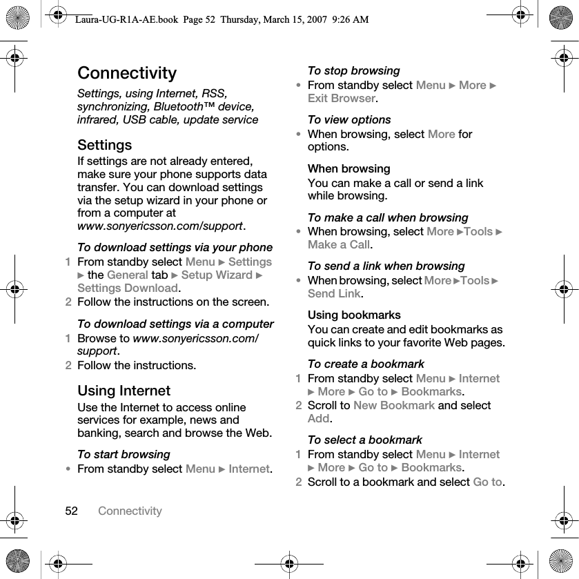 52 ConnectivityConnectivitySettings, using Internet, RSS, synchronizing, Bluetooth™ device, infrared, USB cable, update serviceSettingsIf settings are not already entered, make sure your phone supports data transfer. You can download settings via the setup wizard in your phone or from a computer at www.sonyericsson.com/support.To download settings via your phone1From standby select Menu } Settings } the General tab } Setup Wizard } Settings Download. 2Follow the instructions on the screen.To download settings via a computer1Browse to www.sonyericsson.com/support.2Follow the instructions.Using InternetUse the Internet to access online services for example, news and banking, search and browse the Web.To start browsing•From standby select Menu } Internet.To stop browsing•From standby select Menu } More } Exit Browser. To view options•When browsing, select More for options.When browsingYou can make a call or send a link while browsing.To make a call when browsing•When browsing, select More }Tools } Make a Call.To send a link when browsing•When browsing, select More }Tools }Send Link.Using bookmarksYou can create and edit bookmarks as quick links to your favorite Web pages.To create a bookmark1From standby select Menu } Internet } More } Go to } Bookmarks.2Scroll to New Bookmark and select Add.To select a bookmark1From standby select Menu } Internet } More } Go to } Bookmarks.2Scroll to a bookmark and select Go to.Laura-UG-R1A-AE.book  Page 52  Thursday, March 15, 2007  9:26 AM