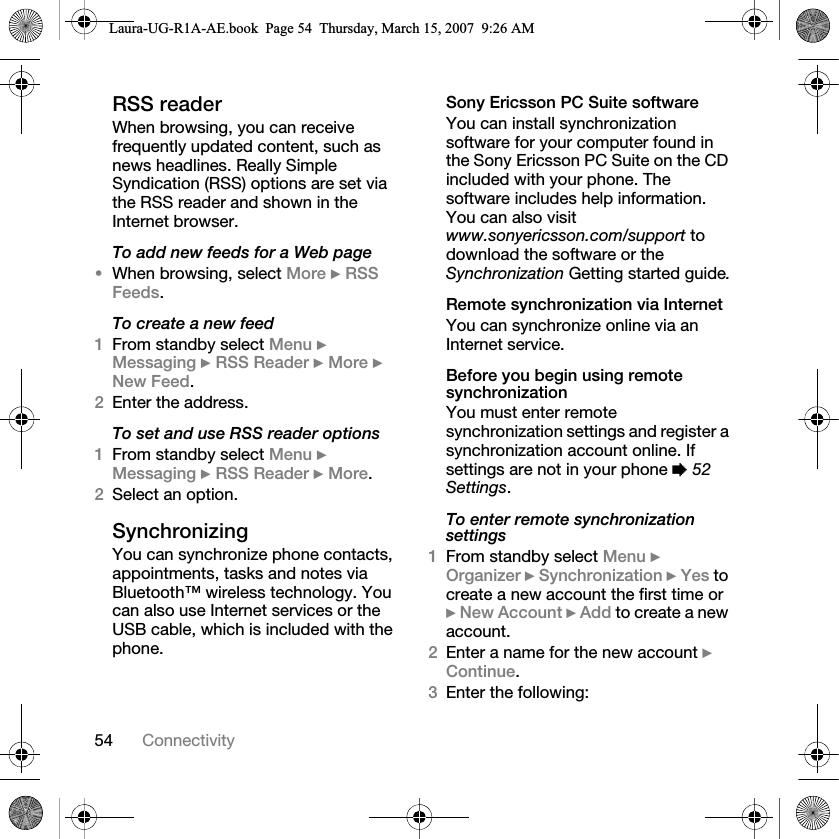 54 ConnectivityRSS readerWhen browsing, you can receive frequently updated content, such as news headlines. Really Simple Syndication (RSS) options are set via the RSS reader and shown in the Internet browser.To add new feeds for a Web page•When browsing, select More } RSS Feeds.To create a new feed1From standby select Menu } Messaging } RSS Reader } More } New Feed.2Enter the address.To set and use RSS reader options1From standby select Menu } Messaging } RSS Reader } More.2Select an option.Synchronizing You can synchronize phone contacts, appointments, tasks and notes via Bluetooth™ wireless technology. You can also use Internet services or the USB cable, which is included with the phone.Sony Ericsson PC Suite softwareYou can install synchronization software for your computer found in the Sony Ericsson PC Suite on the CD included with your phone. The software includes help information. You can also visit www.sonyericsson.com/support to download the software or the Synchronization Getting started guide.Remote synchronization via InternetYou can synchronize online via an Internet service.Before you begin using remote synchronizationYou must enter remote synchronization settings and register a synchronization account online. If settings are not in your phone % 52 Settings.To enter remote synchronization settings1From standby select Menu } Organizer } Synchronization } Yes to create a new account the first time or } New Account } Add to create a new account.2Enter a name for the new account } Continue. 3Enter the following:Laura-UG-R1A-AE.book  Page 54  Thursday, March 15, 2007  9:26 AM