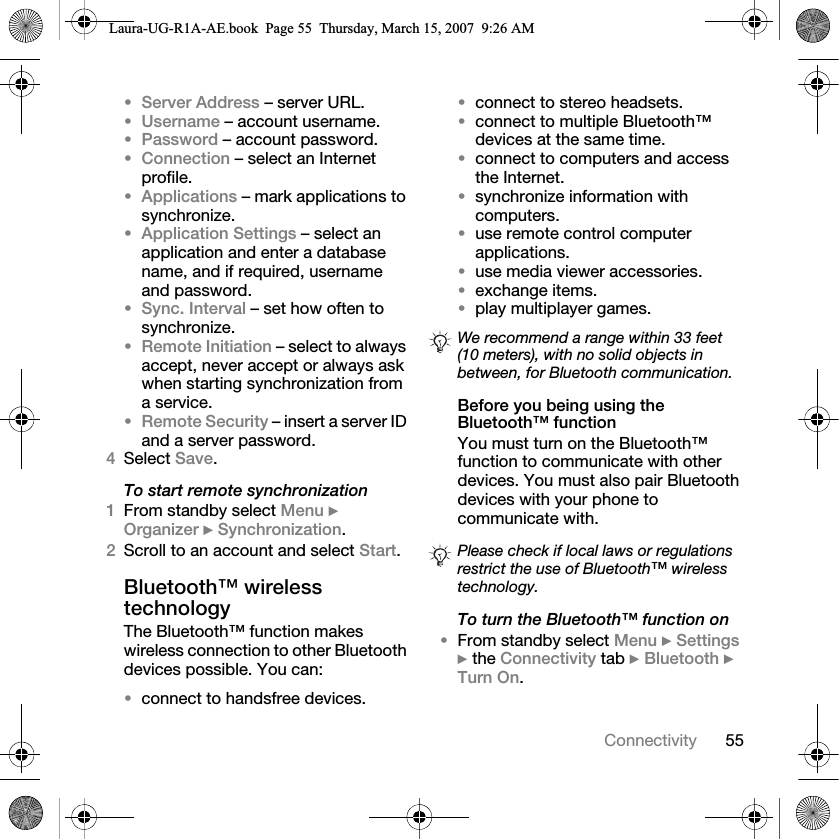 55Connectivity•Server Address – server URL.•Username – account username.•Password – account password.•Connection – select an Internet profile.•Applications – mark applications to synchronize.•Application Settings – select an application and enter a database name, and if required, username and password.•Sync. Interval – set how often to synchronize.•Remote Initiation – select to always accept, never accept or always ask when starting synchronization from a service.•Remote Security – insert a server ID and a server password.4Select Save. To start remote synchronization1From standby select Menu } Organizer } Synchronization.2Scroll to an account and select Start.Bluetooth™ wireless technologyThe Bluetooth™ function makes wireless connection to other Bluetooth devices possible. You can:•connect to handsfree devices.•connect to stereo headsets.•connect to multiple Bluetooth™ devices at the same time.•connect to computers and access the Internet.•synchronize information with computers.•use remote control computer applications.•use media viewer accessories.•exchange items.•play multiplayer games.Before you being using the Bluetooth™ functionYou must turn on the Bluetooth™ function to communicate with other devices. You must also pair Bluetooth devices with your phone to communicate with.To turn the Bluetooth™ function on•From standby select Menu } Settings } the Connectivity tab } Bluetooth } Turn On.We recommend a range within 33 feet (10 meters), with no solid objects in between, for Bluetooth communication.Please check if local laws or regulations restrict the use of Bluetooth™ wireless technology. Laura-UG-R1A-AE.book  Page 55  Thursday, March 15, 2007  9:26 AM