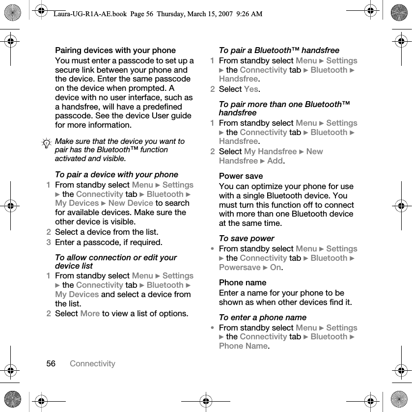 56 ConnectivityPairing devices with your phoneYou must enter a passcode to set up a secure link between your phone and the device. Enter the same passcode on the device when prompted. A device with no user interface, such as a handsfree, will have a predefined passcode. See the device User guide for more information.To pair a device with your phone1From standby select Menu } Settings } the Connectivity tab } Bluetooth } My Devices } New Device to search for available devices. Make sure the other device is visible.2Select a device from the list.3Enter a passcode, if required.To allow connection or edit your device list1From standby select Menu } Settings } the Connectivity tab } Bluetooth } My Devices and select a device from the list. 2Select More to view a list of options. To pair a Bluetooth™ handsfree1From standby select Menu } Settings } the Connectivity tab } Bluetooth } Handsfree.2Select Yes.To pair more than one Bluetooth™ handsfree1From standby select Menu } Settings } the Connectivity tab } Bluetooth } Handsfree.2Select My Handsfree } New Handsfree } Add.Power saveYou can optimize your phone for use with a single Bluetooth device. You must turn this function off to connect with more than one Bluetooth device at the same time.To save power•From standby select Menu } Settings } the Connectivity tab } Bluetooth } Powersave } On.Phone nameEnter a name for your phone to be shown as when other devices find it.To enter a phone name•From standby select Menu } Settings } the Connectivity tab } Bluetooth } Phone Name.Make sure that the device you want to pair has the Bluetooth™ function activated and visible.Laura-UG-R1A-AE.book  Page 56  Thursday, March 15, 2007  9:26 AM