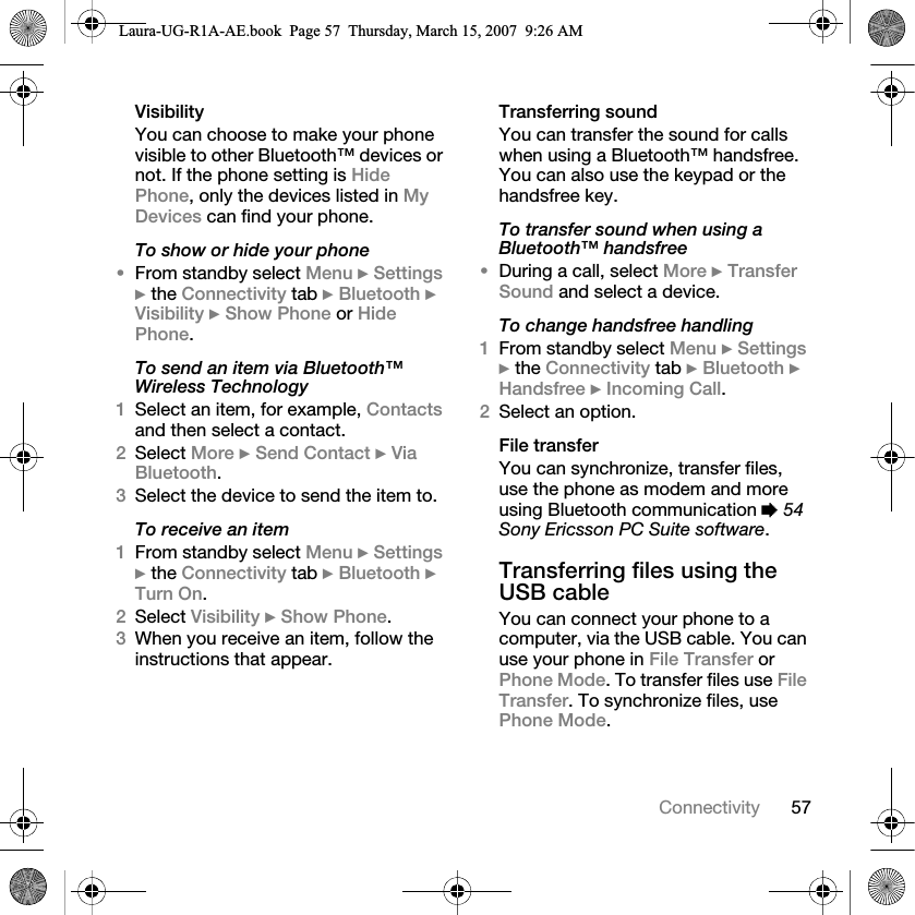 57ConnectivityVisibilityYou can choose to make your phone visible to other Bluetooth™ devices or not. If the phone setting is Hide Phone, only the devices listed in My Devices can find your phone.To show or hide your phone•From standby select Menu } Settings } the Connectivity tab } Bluetooth } Visibility } Show Phone or Hide Phone.To send an item via Bluetooth™ Wireless Technology1Select an item, for example, Contacts and then select a contact.2Select More } Send Contact } Via Bluetooth.3Select the device to send the item to.To receive an item1From standby select Menu } Settings } the Connectivity tab } Bluetooth } Turn On.2Select Visibility } Show Phone.3When you receive an item, follow the instructions that appear.Transferring soundYou can transfer the sound for calls when using a Bluetooth™ handsfree. You can also use the keypad or the handsfree key.To transfer sound when using a Bluetooth™ handsfree•During a call, select More } Transfer Sound and select a device.To change handsfree handling1From standby select Menu } Settings } the Connectivity tab } Bluetooth } Handsfree } Incoming Call.2Select an option.File transferYou can synchronize, transfer files, use the phone as modem and more using Bluetooth communication % 54 Sony Ericsson PC Suite software. Transferring files using the USB cableYou can connect your phone to a computer, via the USB cable. You can use your phone in File Transfer or Phone Mode. To transfer files use File Transfer. To synchronize files, use Phone Mode.Laura-UG-R1A-AE.book  Page 57  Thursday, March 15, 2007  9:26 AM