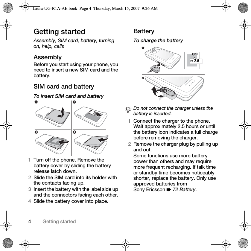 4Getting startedGetting startedAssembly, SIM card, battery, turning on, help, callsAssemblyBefore you start using your phone, you need to insert a new SIM card and the battery.SIM card and batteryTo insert SIM card and battery 1Turn off the phone. Remove the battery cover by sliding the battery release latch down.2Slide the SIM card into its holder with the contacts facing up.3Insert the battery with the label side up and the connectors facing each other.4Slide the battery cover into place.BatteryTo charge the battery 1Connect the charger to the phone. Wait approximately 2.5 hours or until the battery icon indicates a full charge before removing the charger. 2Remove the charger plug by pulling up and out.Some functions use more battery power than others and may require more frequent recharging. If talk time or standby time becomes noticeably shorter, replace the battery. Only use approved batteries from Sony Ericsson % 72 Battery.Do not connect the charger unless the battery is inserted.≈ 2.5Laura-UG-R1A-AE.book  Page 4  Thursday, March 15, 2007  9:26 AM