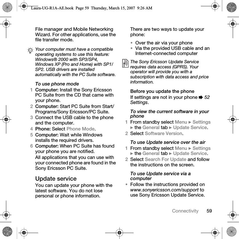 59ConnectivityFile manager and Mobile Networking Wizard. For other applications, use the file transfer mode. To use phone mode1Computer: Install the Sony Ericsson PC Suite from the CD that came with your phone.2Computer: Start PC Suite from Start/Programs/Sony Ericsson/PC Suite.3Connect the USB cable to the phone and the computer.4Phone: Select Phone Mode.5Computer: Wait while Windows installs the required drivers.6Computer: When PC Suite has found your phone you are notified.All applications that you can use with your connected phone are found in the Sony Ericsson PC Suite.Update serviceYou can update your phone with the latest software. You do not lose personal or phone information.There are two ways to update your phone:•Over the air via your phone•Via the provided USB cable and an Internet-connected computerBefore you update the phoneIf settings are not in your phone % 52 Settings.To view the current software in your phone1From standby select Menu } Settings } the General tab } Update Service.2Select Software Version.To use Update service over the air1From standby select Menu } Settings } the General tab } Update Service.2Select Search For Update and follow the instructions on the screen.To use Update service via a computer•Follow the instructions provided on www.sonyericsson.com/support to use Sony Ericsson Update Service.Your computer must have a compatible operating systems to use this feature: Windows® 2000 with SP3/SP4, Windows XP (Pro and Home) with SP1/SP2. USB drivers are installed automatically with the PC Suite software.The Sony Ericsson Update Service requires data access (GPRS). Your operator will provide you with a subscription with data access and price information.Laura-UG-R1A-AE.book  Page 59  Thursday, March 15, 2007  9:26 AM