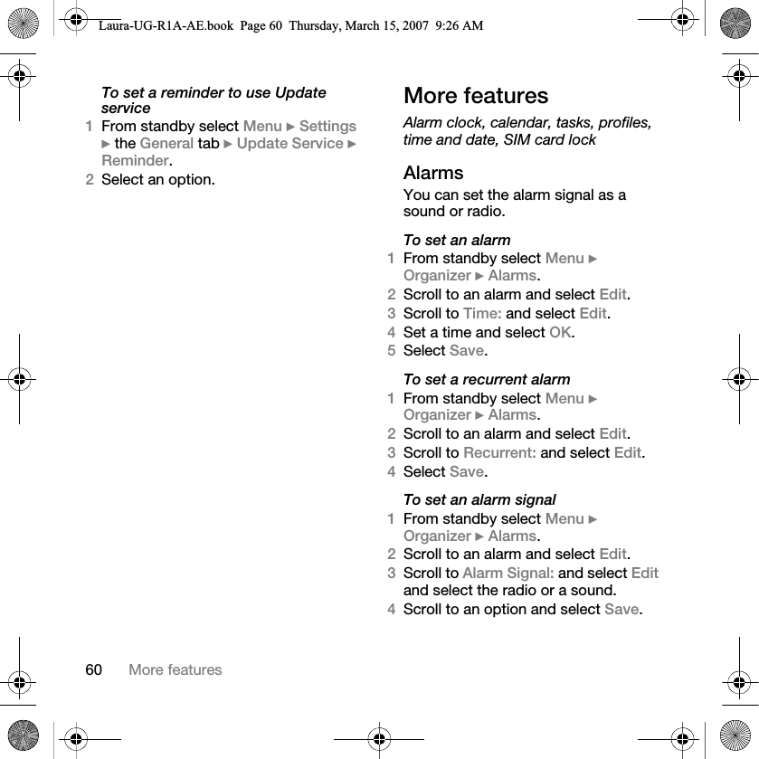 60 More featuresTo set a reminder to use Update service1From standby select Menu } Settings } the General tab } Update Service } Reminder.2Select an option.More featuresAlarm clock, calendar, tasks, profiles, time and date, SIM card lockAlarmsYou can set the alarm signal as a sound or radio.To set an alarm1From standby select Menu } Organizer } Alarms.2Scroll to an alarm and select Edit.3Scroll to Time: and select Edit.4Set a time and select OK. 5Select Save.To set a recurrent alarm1From standby select Menu } Organizer } Alarms.2Scroll to an alarm and select Edit.3Scroll to Recurrent: and select Edit.4Select Save.To set an alarm signal1From standby select Menu } Organizer } Alarms.2Scroll to an alarm and select Edit.3Scroll to Alarm Signal: and select Edit and select the radio or a sound.4Scroll to an option and select Save.Laura-UG-R1A-AE.book  Page 60  Thursday, March 15, 2007  9:26 AM