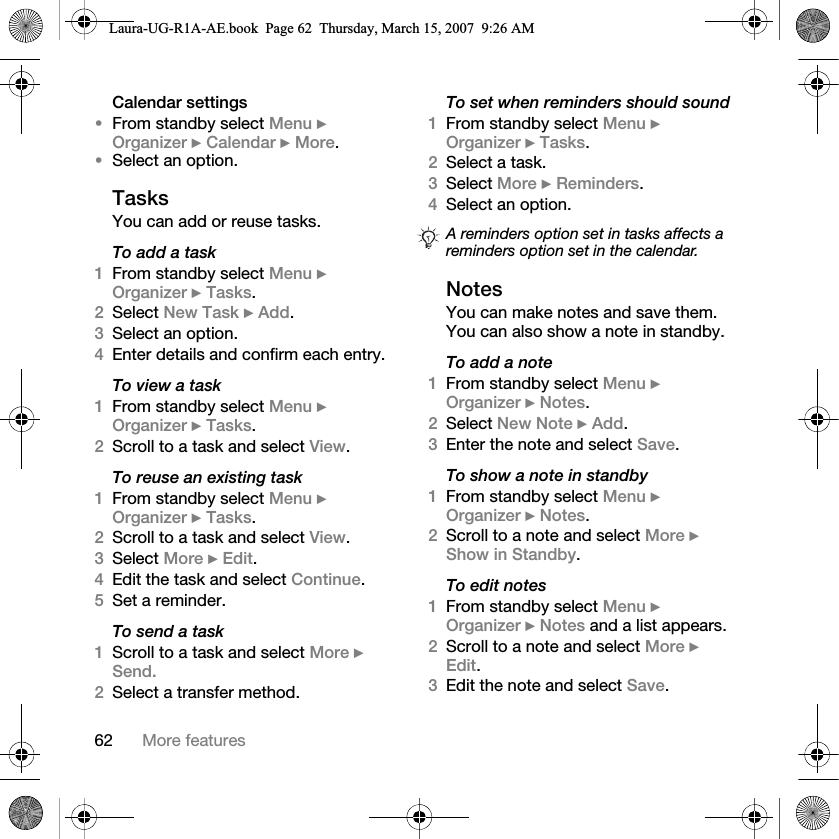 62 More featuresCalendar settings•From standby select Menu } Organizer } Calendar } More.•Select an option.TasksYou can add or reuse tasks.To add a task1From standby select Menu } Organizer } Tasks.2Select New Task } Add.3Select an option.4Enter details and confirm each entry.To view a task1From standby select Menu } Organizer } Tasks.2Scroll to a task and select View.To reuse an existing task1From standby select Menu } Organizer } Tasks. 2Scroll to a task and select View.3Select More } Edit.4Edit the task and select Continue.5Set a reminder.To send a task1Scroll to a task and select More } Send.2Select a transfer method.To set when reminders should sound1From standby select Menu } Organizer } Tasks. 2Select a task. 3Select More } Reminders.4Select an option. NotesYou can make notes and save them. You can also show a note in standby.To add a note1From standby select Menu } Organizer } Notes.2Select New Note } Add.3Enter the note and select Save.To show a note in standby1From standby select Menu } Organizer } Notes.2Scroll to a note and select More } Show in Standby.To edit notes1From standby select Menu } Organizer } Notes and a list appears.2Scroll to a note and select More } Edit.3Edit the note and select Save.A reminders option set in tasks affects a reminders option set in the calendar.Laura-UG-R1A-AE.book  Page 62  Thursday, March 15, 2007  9:26 AM