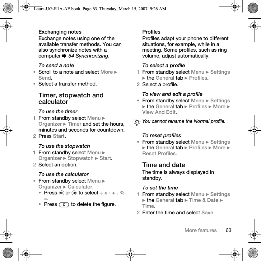 63More featuresExchanging notesExchange notes using one of the available transfer methods. You can also synchronize notes with a computer % 54 Synchronizing.To send a note •Scroll to a note and select More } Send.•Select a transfer method.Timer, stopwatch and calculatorTo use the timer1From standby select Menu } Organizer } Timer and set the hours, minutes and seconds for countdown.2Press Start.To use the stopwatch1From standby select Menu } Organizer } Stopwatch } Start.2Select an option.To use the calculator•From standby select Menu } Organizer } Calculator.•Press   or   to select ÷ x - + . % =.•Press   to delete the figure.ProfilesProfiles adapt your phone to different situations, for example, while in a meeting. Some profiles, such as ring volume, adjust automatically. To select a profile1From standby select Menu } Settings } the General tab } Profiles.2Select a profile.To view and edit a profile•From standby select Menu } Settings } the General tab } Profiles } More } View And Edit.To reset profiles•From standby select Menu } Settings } the General tab } Profiles } More } Reset Profiles.Time and date The time is always displayed in standby.To set the time 1From standby select Menu } Settings } the General tab } Time &amp; Date } Time. 2Enter the time and select Save.You cannot rename the Normal profile.Laura-UG-R1A-AE.book  Page 63  Thursday, March 15, 2007  9:26 AM