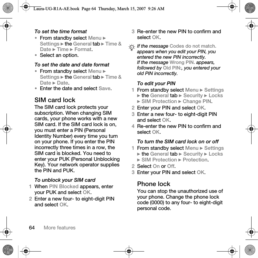64 More featuresTo set the time format •From standby select Menu } Settings } the General tab } Time &amp; Date } Time } Format.•Select an option.To set the date and date format •From standby select Menu } Settings } the General tab } Time &amp; Date } Date.•Enter the date and select Save.SIM card lockThe SIM card lock protects your subscription. When changing SIM cards, your phone works with a new SIM card. If the SIM card lock is on, you must enter a PIN (Personal Identity Number) every time you turn on your phone. If you enter the PIN incorrectly three times in a row, the SIM card is blocked. You need to enter your PUK (Personal Unblocking Key). Your network operator supplies the PIN and PUK. To unblock your SIM card1When PIN Blocked appears, enter your PUK and select OK.2Enter a new four- to eight-digit PIN and select OK.3Re-enter the new PIN to confirm and select OK.To edit your PIN1From standby select Menu } Settings } the General tab } Security } Locks } SIM Protection } Change PIN.2Enter your PIN and select OK.3Enter a new four- to eight-digit PIN and select OK.4Re-enter the new PIN to confirm and select OK.To turn the SIM card lock on or off1From standby select Menu } Settings } the General tab } Security } Locks } SIM Protection } Protection. 2Select On or Off.3Enter your PIN and select OK.Phone lockYou can stop the unauthorized use of your phone. Change the phone lock code (0000) to any four- to eight-digit personal code.If the message Codes do not match. appears when you edit your PIN, you entered the new PIN incorrectly.If the message Wrong PIN. appears, followed by Old PIN:, you entered your old PIN incorrectly.Laura-UG-R1A-AE.book  Page 64  Thursday, March 15, 2007  9:26 AM