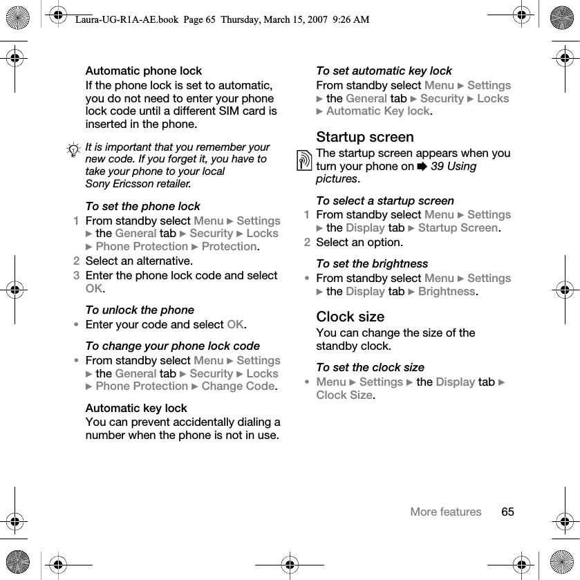 65More featuresAutomatic phone lockIf the phone lock is set to automatic, you do not need to enter your phone lock code until a different SIM card is inserted in the phone.To set the phone lock1From standby select Menu } Settings } the General tab } Security } Locks } Phone Protection } Protection.2Select an alternative.3Enter the phone lock code and select OK.To unlock the phone•Enter your code and select OK.To change your phone lock code•From standby select Menu } Settings } the General tab } Security } Locks } Phone Protection } Change Code.Automatic key lockYou can prevent accidentally dialing a number when the phone is not in use.To set automatic key lockFrom standby select Menu } Settings } the General tab } Security } Locks } Automatic Key lock.Startup screenThe startup screen appears when you turn your phone on % 39 Using pictures.To select a startup screen1From standby select Menu } Settings } the Display tab } Startup Screen.2Select an option.To set the brightness•From standby select Menu } Settings } the Display tab } Brightness.Clock sizeYou can change the size of the standby clock.To set the clock size•Menu } Settings } the Display tab } Clock Size.It is important that you remember your new code. If you forget it, you have to take your phone to your local Sony Ericsson retailer.Laura-UG-R1A-AE.book  Page 65  Thursday, March 15, 2007  9:26 AM