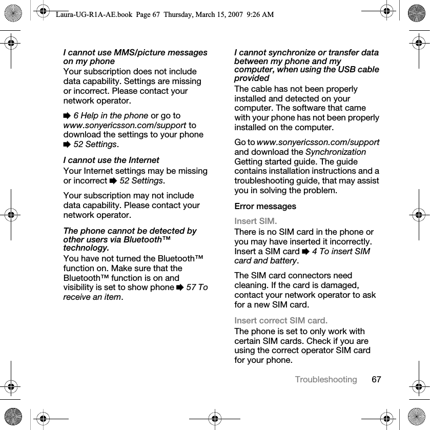 67TroubleshootingI cannot use MMS/picture messages on my phoneYour subscription does not include data capability. Settings are missing or incorrect. Please contact your network operator.% 6 Help in the phone or go to www.sonyericsson.com/support to download the settings to your phone % 52 Settings. I cannot use the InternetYour Internet settings may be missing or incorrect % 52 Settings. Your subscription may not include data capability. Please contact your network operator.The phone cannot be detected by other users via Bluetooth™ technology.You have not turned the Bluetooth™ function on. Make sure that the Bluetooth™ function is on and visibility is set to show phone % 57 To receive an item.I cannot synchronize or transfer data between my phone and my computer, when using the USB cable providedThe cable has not been properly installed and detected on your computer. The software that came with your phone has not been properly installed on the computer.Go to www.sonyericsson.com/support and download the Synchronization Getting started guide. The guide contains installation instructions and a troubleshooting guide, that may assist you in solving the problem.Error messagesInsert SIM.There is no SIM card in the phone or you may have inserted it incorrectly. Insert a SIM card % 4 To insert SIM card and battery.The SIM card connectors need cleaning. If the card is damaged, contact your network operator to ask for a new SIM card.Insert correct SIM card. The phone is set to only work with certain SIM cards. Check if you are using the correct operator SIM card for your phone.Laura-UG-R1A-AE.book  Page 67  Thursday, March 15, 2007  9:26 AM