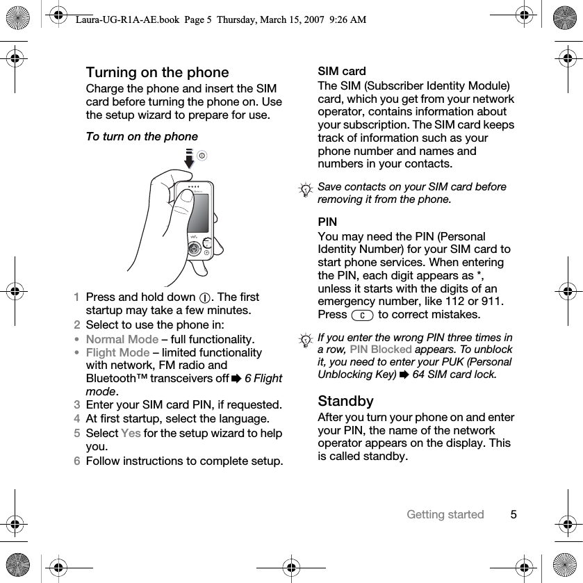 5Getting startedTurning on the phoneCharge the phone and insert the SIM card before turning the phone on. Use the setup wizard to prepare for use.To turn on the phone 1Press and hold down  . The first startup may take a few minutes.2Select to use the phone in:•Normal Mode – full functionality.•Flight Mode – limited functionality with network, FM radio and Bluetooth™ transceivers off % 6 Flight mode.3Enter your SIM card PIN, if requested.4At first startup, select the language.5Select Yes for the setup wizard to help you.6Follow instructions to complete setup.SIM cardThe SIM (Subscriber Identity Module) card, which you get from your network operator, contains information about your subscription. The SIM card keeps track of information such as your phone number and names and numbers in your contacts.PINYou may need the PIN (Personal Identity Number) for your SIM card to start phone services. When entering the PIN, each digit appears as *, unless it starts with the digits of an emergency number, like 112 or 911. Press   to correct mistakes.StandbyAfter you turn your phone on and enter your PIN, the name of the network operator appears on the display. This is called standby.Save contacts on your SIM card before removing it from the phone.If you enter the wrong PIN three times in a row, PIN Blocked appears. To unblock it, you need to enter your PUK (Personal Unblocking Key) % 64 SIM card lock.Laura-UG-R1A-AE.book  Page 5  Thursday, March 15, 2007  9:26 AM