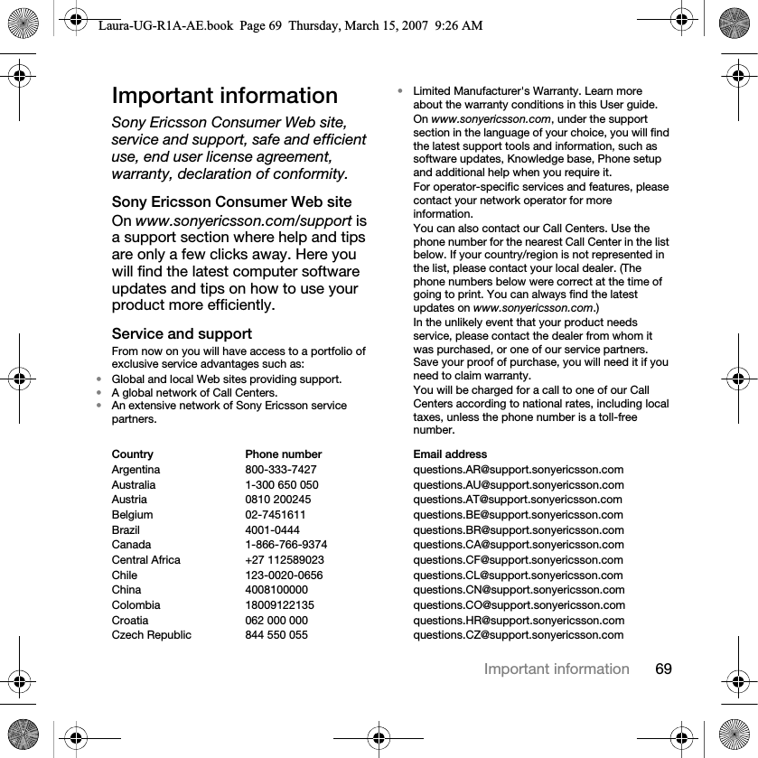 69Important informationImportant informationSony Ericsson Consumer Web site, service and support, safe and efficient use, end user license agreement, warranty, declaration of conformity.Sony Ericsson Consumer Web siteOn www.sonyericsson.com/support is a support section where help and tips are only a few clicks away. Here you will find the latest computer software updates and tips on how to use your product more efficiently.Service and supportFrom now on you will have access to a portfolio of exclusive service advantages such as:•Global and local Web sites providing support.•A global network of Call Centers.•An extensive network of Sony Ericsson service partners.•Limited Manufacturer&apos;s Warranty. Learn more about the warranty conditions in this User guide.On www.sonyericsson.com, under the support section in the language of your choice, you will find the latest support tools and information, such as software updates, Knowledge base, Phone setup and additional help when you require it.For operator-specific services and features, please contact your network operator for more information.You can also contact our Call Centers. Use the phone number for the nearest Call Center in the list below. If your country/region is not represented in the list, please contact your local dealer. (The phone numbers below were correct at the time of going to print. You can always find the latest updates on www.sonyericsson.com.)In the unlikely event that your product needs service, please contact the dealer from whom it was purchased, or one of our service partners. Save your proof of purchase, you will need it if you need to claim warranty.You will be charged for a call to one of our Call Centers according to national rates, including local taxes, unless the phone number is a toll-free number.Country Phone number Email addressArgentina 800-333-7427 questions.AR@support.sonyericsson.comAustralia 1-300 650 050 questions.AU@support.sonyericsson.comAustria 0810 200245 questions.AT@support.sonyericsson.comBelgium 02-7451611 questions.BE@support.sonyericsson.comBrazil 4001-0444 questions.BR@support.sonyericsson.comCanada 1-866-766-9374 questions.CA@support.sonyericsson.comCentral Africa +27 112589023 questions.CF@support.sonyericsson.comChile 123-0020-0656 questions.CL@support.sonyericsson.comChina 4008100000 questions.CN@support.sonyericsson.comColombia 18009122135 questions.CO@support.sonyericsson.comCroatia 062 000 000 questions.HR@support.sonyericsson.comCzech Republic 844 550 055 questions.CZ@support.sonyericsson.comLaura-UG-R1A-AE.book  Page 69  Thursday, March 15, 2007  9:26 AM
