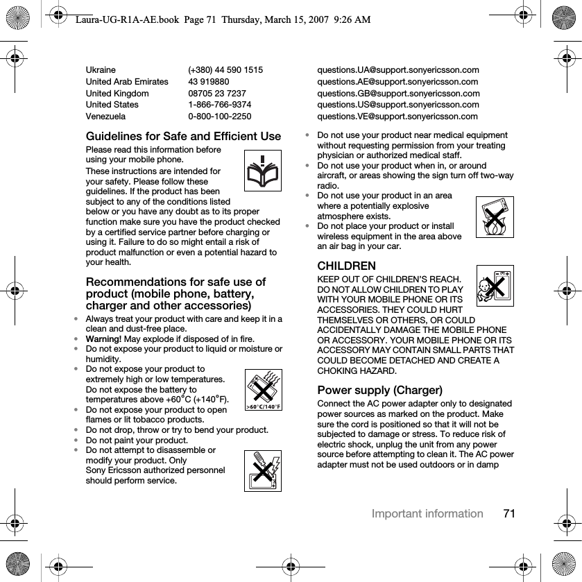71Important informationUkraine (+380) 44 590 1515 questions.UA@support.sonyericsson.com United Arab Emirates 43 919880 questions.AE@support.sonyericsson.comUnited Kingdom 08705 23 7237 questions.GB@support.sonyericsson.comUnited States 1-866-766-9374 questions.US@support.sonyericsson.comVenezuela 0-800-100-2250 questions.VE@support.sonyericsson.comGuidelines for Safe and Efficient UsePlease read this information before using your mobile phone.These instructions are intended for your safety. Please follow these guidelines. If the product has been subject to any of the conditions listed below or you have any doubt as to its proper function make sure you have the product checked by a certified service partner before charging or using it. Failure to do so might entail a risk of product malfunction or even a potential hazard to your health.Recommendations for safe use of product (mobile phone, battery, charger and other accessories)•Always treat your product with care and keep it in a clean and dust-free place.•Warning! May explode if disposed of in fire.•Do not expose your product to liquid or moisture or humidity.•Do not expose your product to extremely high or low temperatures. Do not expose the battery to temperatures above +60°C (+140°F).•Do not expose your product to open flames or lit tobacco products.•Do not drop, throw or try to bend your product.•Do not paint your product.•Do not attempt to disassemble or modify your product. Only Sony Ericsson authorized personnel should perform service. •Do not use your product near medical equipment without requesting permission from your treating physician or authorized medical staff.•Do not use your product when in, or around aircraft, or areas showing the sign turn off two-way radio.•Do not use your product in an area where a potentially explosive atmosphere exists.•Do not place your product or install wireless equipment in the area above an air bag in your car.CHILDREN KEEP OUT OF CHILDREN’S REACH. DO NOT ALLOW CHILDREN TO PLAY WITH YOUR MOBILE PHONE OR ITS ACCESSORIES. THEY COULD HURT THEMSELVES OR OTHERS, OR COULD ACCIDENTALLY DAMAGE THE MOBILE PHONE OR ACCESSORY. YOUR MOBILE PHONE OR ITS ACCESSORY MAY CONTAIN SMALL PARTS THAT COULD BECOME DETACHED AND CREATE A CHOKING HAZARD.Power supply (Charger)Connect the AC power adapter only to designated power sources as marked on the product. Make sure the cord is positioned so that it will not be subjected to damage or stress. To reduce risk of electric shock, unplug the unit from any power source before attempting to clean it. The AC power adapter must not be used outdoors or in damp Laura-UG-R1A-AE.book  Page 71  Thursday, March 15, 2007  9:26 AM