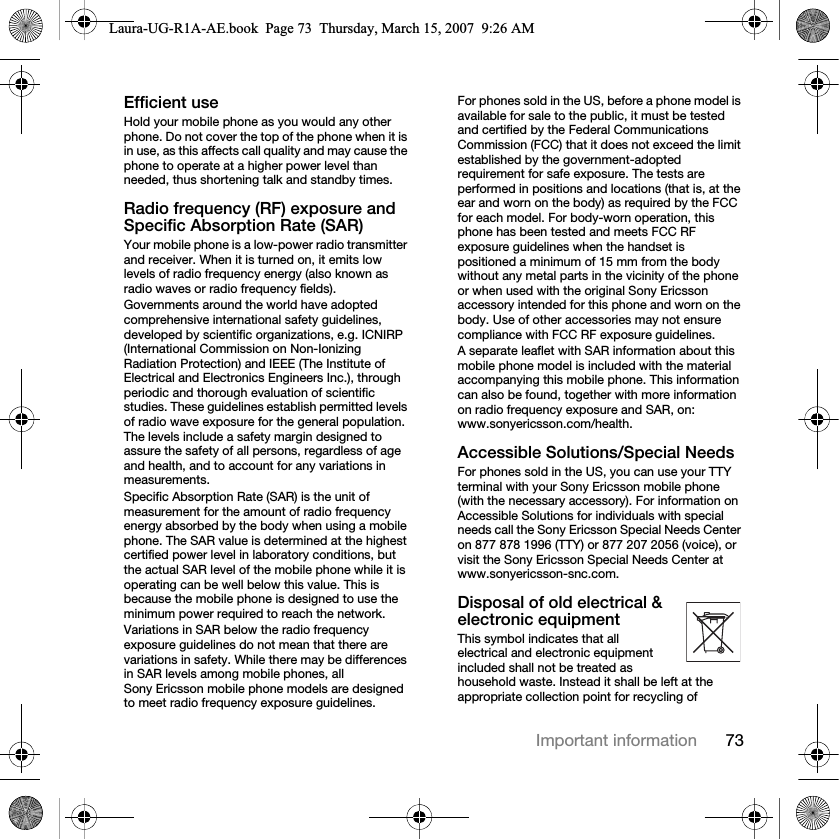 73Important informationEfficient useHold your mobile phone as you would any other phone. Do not cover the top of the phone when it is in use, as this affects call quality and may cause the phone to operate at a higher power level than needed, thus shortening talk and standby times.Radio frequency (RF) exposure and Specific Absorption Rate (SAR)Your mobile phone is a low-power radio transmitter and receiver. When it is turned on, it emits low levels of radio frequency energy (also known as radio waves or radio frequency fields).Governments around the world have adopted comprehensive international safety guidelines, developed by scientific organizations, e.g. ICNIRP (International Commission on Non-Ionizing Radiation Protection) and IEEE (The Institute of Electrical and Electronics Engineers Inc.), through periodic and thorough evaluation of scientific studies. These guidelines establish permitted levels of radio wave exposure for the general population. The levels include a safety margin designed to assure the safety of all persons, regardless of age and health, and to account for any variations in measurements.Specific Absorption Rate (SAR) is the unit of measurement for the amount of radio frequency energy absorbed by the body when using a mobile phone. The SAR value is determined at the highest certified power level in laboratory conditions, but the actual SAR level of the mobile phone while it is operating can be well below this value. This is because the mobile phone is designed to use the minimum power required to reach the network.Variations in SAR below the radio frequency exposure guidelines do not mean that there are variations in safety. While there may be differences in SAR levels among mobile phones, all Sony Ericsson mobile phone models are designed to meet radio frequency exposure guidelines.For phones sold in the US, before a phone model is available for sale to the public, it must be tested and certified by the Federal Communications Commission (FCC) that it does not exceed the limit established by the government-adopted requirement for safe exposure. The tests are performed in positions and locations (that is, at the ear and worn on the body) as required by the FCC for each model. For body-worn operation, this phone has been tested and meets FCC RF exposure guidelines when the handset is positioned a minimum of 15 mm from the body without any metal parts in the vicinity of the phone or when used with the original Sony Ericsson accessory intended for this phone and worn on the body. Use of other accessories may not ensure compliance with FCC RF exposure guidelines.A separate leaflet with SAR information about this mobile phone model is included with the material accompanying this mobile phone. This information can also be found, together with more information on radio frequency exposure and SAR, on: www.sonyericsson.com/health.Accessible Solutions/Special NeedsFor phones sold in the US, you can use your TTY terminal with your Sony Ericsson mobile phone (with the necessary accessory). For information on Accessible Solutions for individuals with special needs call the Sony Ericsson Special Needs Center on 877 878 1996 (TTY) or 877 207 2056 (voice), or visit the Sony Ericsson Special Needs Center at www.sonyericsson-snc.com.Disposal of old electrical &amp; electronic equipment This symbol indicates that all electrical and electronic equipment included shall not be treated as household waste. Instead it shall be left at the appropriate collection point for recycling of Laura-UG-R1A-AE.book  Page 73  Thursday, March 15, 2007  9:26 AM