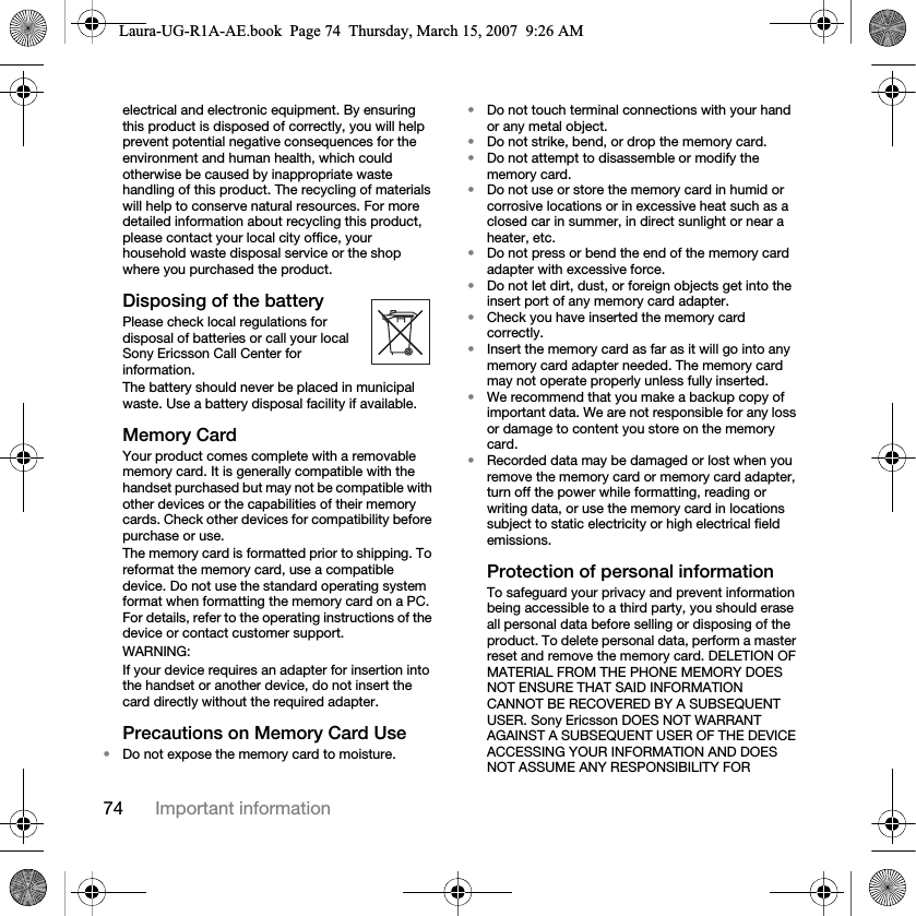 74 Important informationelectrical and electronic equipment. By ensuring this product is disposed of correctly, you will help prevent potential negative consequences for the environment and human health, which could otherwise be caused by inappropriate waste handling of this product. The recycling of materials will help to conserve natural resources. For more detailed information about recycling this product, please contact your local city office, your household waste disposal service or the shop where you purchased the product.Disposing of the battery Please check local regulations for disposal of batteries or call your local Sony Ericsson Call Center for information.The battery should never be placed in municipal waste. Use a battery disposal facility if available.Memory CardYour product comes complete with a removable memory card. It is generally compatible with the handset purchased but may not be compatible with other devices or the capabilities of their memory cards. Check other devices for compatibility before purchase or use.The memory card is formatted prior to shipping. To reformat the memory card, use a compatible device. Do not use the standard operating system format when formatting the memory card on a PC. For details, refer to the operating instructions of the device or contact customer support. WARNING:If your device requires an adapter for insertion into the handset or another device, do not insert the card directly without the required adapter.Precautions on Memory Card Use•Do not expose the memory card to moisture.•Do not touch terminal connections with your hand or any metal object.•Do not strike, bend, or drop the memory card.•Do not attempt to disassemble or modify the memory card.•Do not use or store the memory card in humid or corrosive locations or in excessive heat such as a closed car in summer, in direct sunlight or near a heater, etc.•Do not press or bend the end of the memory card adapter with excessive force.•Do not let dirt, dust, or foreign objects get into the insert port of any memory card adapter.•Check you have inserted the memory card correctly.•Insert the memory card as far as it will go into any memory card adapter needed. The memory card may not operate properly unless fully inserted.•We recommend that you make a backup copy of important data. We are not responsible for any loss or damage to content you store on the memory card.•Recorded data may be damaged or lost when you remove the memory card or memory card adapter, turn off the power while formatting, reading or writing data, or use the memory card in locations subject to static electricity or high electrical field emissions.Protection of personal informationTo safeguard your privacy and prevent information being accessible to a third party, you should erase all personal data before selling or disposing of the product. To delete personal data, perform a master reset and remove the memory card. DELETION OF MATERIAL FROM THE PHONE MEMORY DOES NOT ENSURE THAT SAID INFORMATION CANNOT BE RECOVERED BY A SUBSEQUENT USER. Sony Ericsson DOES NOT WARRANT AGAINST A SUBSEQUENT USER OF THE DEVICE ACCESSING YOUR INFORMATION AND DOES NOT ASSUME ANY RESPONSIBILITY FOR Laura-UG-R1A-AE.book  Page 74  Thursday, March 15, 2007  9:26 AM