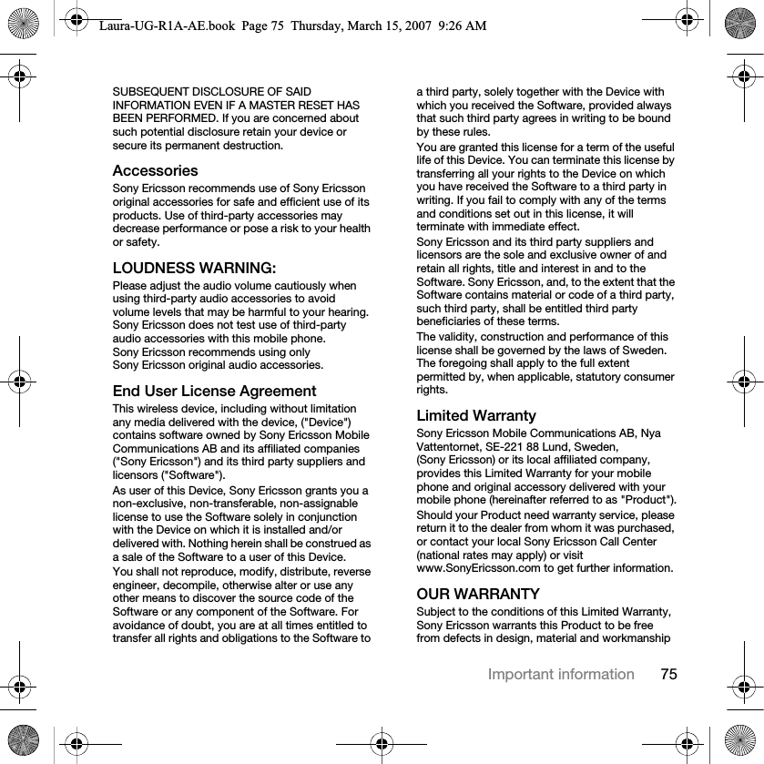 75Important informationSUBSEQUENT DISCLOSURE OF SAID INFORMATION EVEN IF A MASTER RESET HAS BEEN PERFORMED. If you are concerned about such potential disclosure retain your device or secure its permanent destruction.AccessoriesSony Ericsson recommends use of Sony Ericsson original accessories for safe and efficient use of its products. Use of third-party accessories may decrease performance or pose a risk to your health or safety.LOUDNESS WARNING:Please adjust the audio volume cautiously when using third-party audio accessories to avoid volume levels that may be harmful to your hearing. Sony Ericsson does not test use of third-party audio accessories with this mobile phone. Sony Ericsson recommends using only Sony Ericsson original audio accessories.End User License AgreementThis wireless device, including without limitation any media delivered with the device, (&quot;Device&quot;) contains software owned by Sony Ericsson Mobile Communications AB and its affiliated companies (&quot;Sony Ericsson&quot;) and its third party suppliers and licensors (&quot;Software&quot;).As user of this Device, Sony Ericsson grants you a non-exclusive, non-transferable, non-assignable license to use the Software solely in conjunction with the Device on which it is installed and/or delivered with. Nothing herein shall be construed as a sale of the Software to a user of this Device.You shall not reproduce, modify, distribute, reverse engineer, decompile, otherwise alter or use any other means to discover the source code of the Software or any component of the Software. For avoidance of doubt, you are at all times entitled to transfer all rights and obligations to the Software to a third party, solely together with the Device with which you received the Software, provided always that such third party agrees in writing to be bound by these rules.You are granted this license for a term of the useful life of this Device. You can terminate this license by transferring all your rights to the Device on which you have received the Software to a third party in writing. If you fail to comply with any of the terms and conditions set out in this license, it will terminate with immediate effect.Sony Ericsson and its third party suppliers and licensors are the sole and exclusive owner of and retain all rights, title and interest in and to the Software. Sony Ericsson, and, to the extent that the Software contains material or code of a third party, such third party, shall be entitled third party beneficiaries of these terms.The validity, construction and performance of this license shall be governed by the laws of Sweden. The foregoing shall apply to the full extent permitted by, when applicable, statutory consumer rights.Limited WarrantySony Ericsson Mobile Communications AB, Nya Vattentornet, SE-221 88 Lund, Sweden, (Sony Ericsson) or its local affiliated company, provides this Limited Warranty for your mobile phone and original accessory delivered with your mobile phone (hereinafter referred to as &quot;Product&quot;).Should your Product need warranty service, please return it to the dealer from whom it was purchased, or contact your local Sony Ericsson Call Center (national rates may apply) or visit www.SonyEricsson.com to get further information. OUR WARRANTYSubject to the conditions of this Limited Warranty, Sony Ericsson warrants this Product to be free from defects in design, material and workmanship Laura-UG-R1A-AE.book  Page 75  Thursday, March 15, 2007  9:26 AM