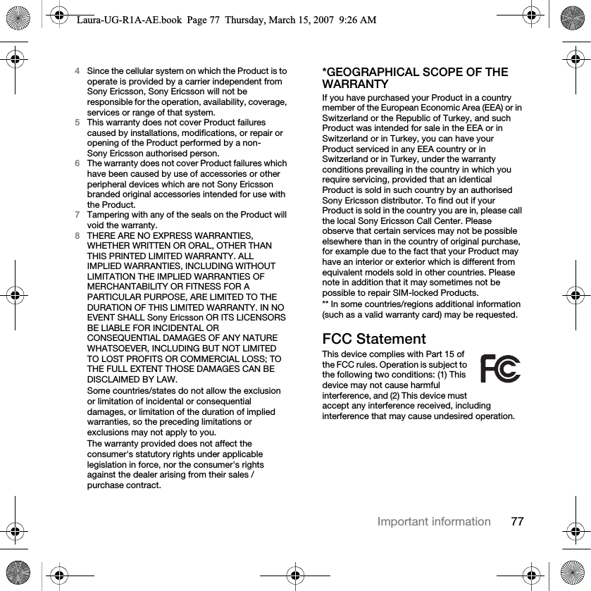 77Important information4Since the cellular system on which the Product is to operate is provided by a carrier independent from Sony Ericsson, Sony Ericsson will not be responsible for the operation, availability, coverage, services or range of that system.5This warranty does not cover Product failures caused by installations, modifications, or repair or opening of the Product performed by a non-Sony Ericsson authorised person.6The warranty does not cover Product failures which have been caused by use of accessories or other peripheral devices which are not Sony Ericsson branded original accessories intended for use with the Product.7Tampering with any of the seals on the Product will void the warranty.8THERE ARE NO EXPRESS WARRANTIES, WHETHER WRITTEN OR ORAL, OTHER THAN THIS PRINTED LIMITED WARRANTY. ALL IMPLIED WARRANTIES, INCLUDING WITHOUT LIMITATION THE IMPLIED WARRANTIES OF MERCHANTABILITY OR FITNESS FOR A PARTICULAR PURPOSE, ARE LIMITED TO THE DURATION OF THIS LIMITED WARRANTY. IN NO EVENT SHALL Sony Ericsson OR ITS LICENSORS BE LIABLE FOR INCIDENTAL OR CONSEQUENTIAL DAMAGES OF ANY NATURE WHATSOEVER, INCLUDING BUT NOT LIMITED TO LOST PROFITS OR COMMERCIAL LOSS; TO THE FULL EXTENT THOSE DAMAGES CAN BE DISCLAIMED BY LAW. Some countries/states do not allow the exclusion or limitation of incidental or consequential damages, or limitation of the duration of implied warranties, so the preceding limitations or exclusions may not apply to you. The warranty provided does not affect the consumer&apos;s statutory rights under applicable legislation in force, nor the consumer&apos;s rights against the dealer arising from their sales / purchase contract.*GEOGRAPHICAL SCOPE OF THE WARRANTYIf you have purchased your Product in a country member of the European Economic Area (EEA) or in Switzerland or the Republic of Turkey, and such Product was intended for sale in the EEA or in Switzerland or in Turkey, you can have your Product serviced in any EEA country or in Switzerland or in Turkey, under the warranty conditions prevailing in the country in which you require servicing, provided that an identical Product is sold in such country by an authorised Sony Ericsson distributor. To find out if your Product is sold in the country you are in, please call the local Sony Ericsson Call Center. Please observe that certain services may not be possible elsewhere than in the country of original purchase, for example due to the fact that your Product may have an interior or exterior which is different from equivalent models sold in other countries. Please note in addition that it may sometimes not be possible to repair SIM-locked Products.** In some countries/regions additional information (such as a valid warranty card) may be requested.FCC StatementThis device complies with Part 15 of the FCC rules. Operation is subject to the following two conditions: (1) This device may not cause harmful interference, and (2) This device must accept any interference received, including interference that may cause undesired operation.Laura-UG-R1A-AE.book  Page 77  Thursday, March 15, 2007  9:26 AM