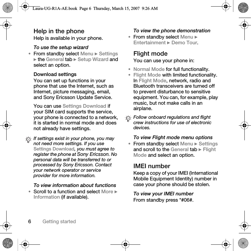 6Getting startedHelp in the phone Help is available in your phone.To use the setup wizard•From standby select Menu } Settings } the General tab } Setup Wizard and select an option.Download settingsYou can set up functions in your phone that use the Internet, such as Internet, picture messaging, email, and Sony Ericsson Update Service.You can use Settings Download if your SIM card supports the service, your phone is connected to a network, it is started in normal mode and does not already have settings. To view information about functions•Scroll to a function and select More } Information (if available).To view the phone demonstration•From standby select Menu } Entertainment } Demo Tour.Flight modeYou can use your phone in:•Normal Mode for full functionality.•Flight Mode with limited functionality. In Flight Mode, network, radio and Bluetooth transceivers are turned off to prevent disturbance to sensitive equipment. You can, for example, play music, but not make calls in an airplane.To view Flight mode menu options•From standby select Menu } Settings and scroll to the General tab } Flight Mode and select an option.IMEI numberKeep a copy of your IMEI (International Mobile Equipment Identity) number in case your phone should be stolen.To view your IMEI numberFrom standby press *#06#.If settings exist in your phone, you may not need more settings. If you use Settings Download, you must agree to register the phone at Sony Ericsson. No personal data will be transferred to or processed by Sony Ericsson. Contact your network operator or service provider for more information.Follow onboard regulations and flight crew instructions for use of electronic devices.Laura-UG-R1A-AE.book  Page 6  Thursday, March 15, 2007  9:26 AM