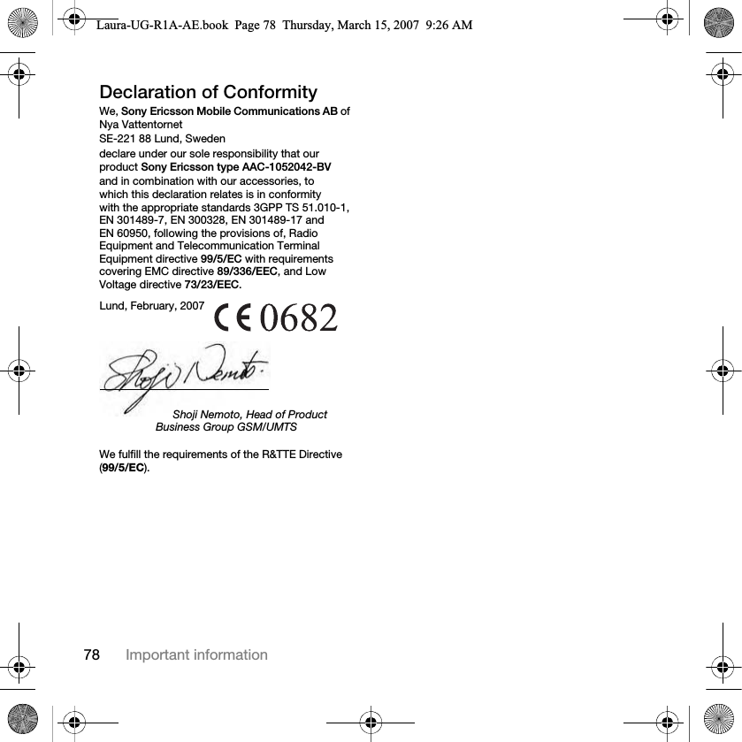 78 Important informationDeclaration of ConformityWe, Sony Ericsson Mobile Communications AB of Nya VattentornetSE-221 88 Lund, Swedendeclare under our sole responsibility that our product Sony Ericsson type AAC-1052042-BV and in combination with our accessories, to which this declaration relates is in conformity with the appropriate standards 3GPP TS 51.010-1, EN 301489-7, EN 300328, EN 301489-17 and EN 60950, following the provisions of, Radio Equipment and Telecommunication Terminal Equipment directive 99/5/EC with requirements covering EMC directive 89/336/EEC, and Low Voltage directive 73/23/EEC. We fulfill the requirements of the R&amp;TTE Directive (99/5/EC).Lund, February, 2007Shoji Nemoto, Head of Product Business Group GSM/UMTSLaura-UG-R1A-AE.book  Page 78  Thursday, March 15, 2007  9:26 AM