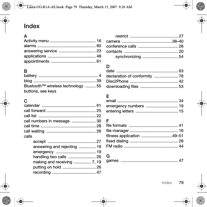79IndexIndexAActivity menu ........................................ 16alarms ................................................... 60answering service  ................................ 23applications .......................................... 48appointments ....................................... 61Bbattery .................................................... 4blog ...................................................... 39Bluetooth™ wireless technology  ......... 55buttons, see keysCcalendar ............................................... 61call forward ........................................... 25call list  .................................................. 22call numbers in message  ..................... 30call time  ................................................ 28call waiting  ........................................... 26callsaccept .......................................... 27answering and rejecting ............... 19emergency ................................... 19handling two calls  ........................ 26making and receiving  ............... 7, 19putting on hold ............................. 26recording ...................................... 47restrict .......................................... 27camera ............................................38–40conference calls  ................................... 26contacts ............................................... 20synchronizing ............................... 54Ddate ...................................................... 63declaration of conformity  ..................... 78Disc2Phone .......................................... 42downloading files  ................................. 53Eemail ..................................................... 34emergency numbers  ............................ 19entering letters  ..................................... 15Ffile formats  ........................................... 41file manager .......................................... 16fitness application  ...........................49–51fixed dialing  .......................................... 28FM radio  ............................................... 44Ggames .................................................. 47Laura-UG-R1A-AE.book  Page 79  Thursday, March 15, 2007  9:26 AM