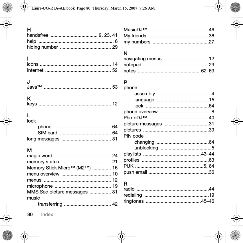 80 IndexHhandsfree  ................................... 9, 23, 41help ........................................................ 6hiding number  ...................................... 29Iicons ..................................................... 14Internet ................................................. 52JJava™ .................................................. 53Kkeys ...................................................... 12Llockphone ........................................... 64SIM card  ...................................... 64long messages ..................................... 31Mmagic word  .......................................... 24memory status  ..................................... 21Memory Stick Micro™ (M2™) .............. 16menu overview ..................................... 10menus .................................................. 12microphone .......................................... 19MMS See picture messages ................ 31musictransferring ................................... 42MusicDJ™ ............................................46My friends  .............................................36my numbers  ..........................................27Nnavigating menus ..................................12notepad .................................................29notes ...............................................62–63Pphoneassembly .........................................4language .......................................15lock ...............................................64phone overview .......................................8PhotoDJ™ .............................................40picture messages ..................................31pictures .................................................39PIN codechanging .......................................64unblocking ......................................5playlists ...........................................43–44profiles ..................................................63PUK ...................................................5, 64push email .............................................36Rradio ......................................................44redialing ................................................19ringtones .........................................45–46Laura-UG-R1A-AE.book  Page 80  Thursday, March 15, 2007  9:26 AM