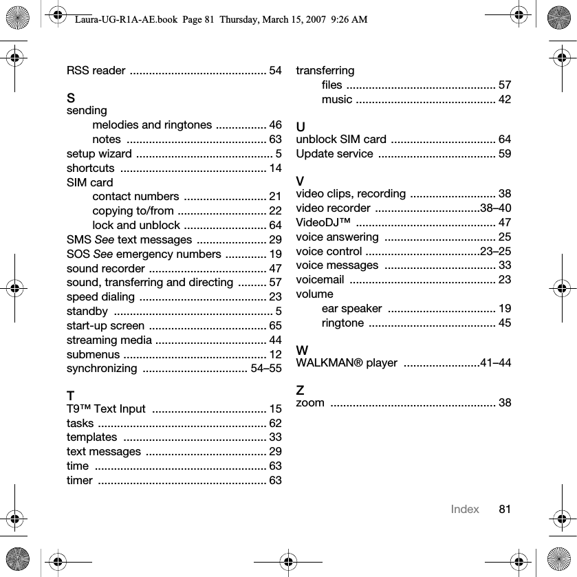 81IndexRSS reader ........................................... 54Ssendingmelodies and ringtones ................ 46notes ............................................ 63setup wizard ........................................... 5shortcuts .............................................. 14SIM cardcontact numbers  .......................... 21copying to/from ............................ 22lock and unblock .......................... 64SMS See text messages  ...................... 29SOS See emergency numbers ............. 19sound recorder ..................................... 47sound, transferring and directing  ......... 57speed dialing ........................................ 23standby .................................................. 5start-up screen ..................................... 65streaming media ................................... 44submenus ............................................. 12synchronizing ................................. 54–55TT9™ Text Input  .................................... 15tasks ..................................................... 62templates ............................................. 33text messages  ...................................... 29time ...................................................... 63timer ..................................................... 63transferringfiles ............................................... 57music ............................................ 42Uunblock SIM card ................................. 64Update service  ..................................... 59Vvideo clips, recording ........................... 38video recorder  .................................38–40VideoDJ™ ............................................ 47voice answering  ................................... 25voice control ....................................23–25voice messages  ................................... 33voicemail .............................................. 23volumeear speaker  .................................. 19ringtone ........................................ 45WWALKMAN® player  ........................41–44Zzoom .................................................... 38Laura-UG-R1A-AE.book  Page 81  Thursday, March 15, 2007  9:26 AM
