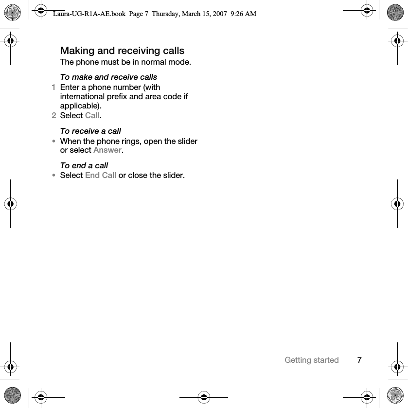 7Getting startedMaking and receiving callsThe phone must be in normal mode.To make and receive calls1Enter a phone number (with international prefix and area code if applicable). 2Select Call. To receive a call•When the phone rings, open the slider or select Answer.To end a call•Select End Call or close the slider.Laura-UG-R1A-AE.book  Page 7  Thursday, March 15, 2007  9:26 AM