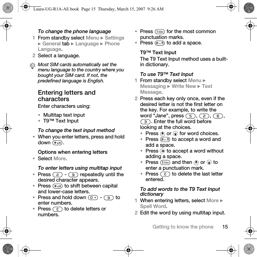 15Getting to know the phoneTo change the phone language1From standby select Menu } Settings } General tab } Language } Phone Language. 2Select a language.Entering letters and charactersEnter characters using: •Multitap text input•T9™ Text InputTo change the text input method•When you enter letters, press and hold down .Options when entering letters•Select More.To enter letters using multitap input•Press   -   repeatedly until the desired character appears.•Press   to shift between capital and lower-case letters.•Press and hold down   -   to enter numbers.•Press   to delete letters or numbers.•Press   for the most common punctuation marks.•Press   to add a space. T9™ Text InputThe T9 Text Input method uses a built-in dictionary.To use T9™ Text Input1From standby select Menu } Messaging } Write New } Text Message.2Press each key only once, even if the desired letter is not the first letter on the key. For example, to write the word “Jane”, press , , , . Enter the full word before looking at the choices.•Press   or   for word choices.•Press   to accept a word and add a space. •Press   to accept a word without adding a space. •Press   and then   or   to enter a punctuation mark.•Press   to delete the last letter entered.To add words to the T9 Text Input dictionary1When entering letters, select More } Spell Word.2Edit the word by using multitap input. Most SIM cards automatically set the menu language to the country where you bought your SIM card. If not, the predefined language is English.Laura-UG-R1A-AE.book  Page 15  Thursday, March 15, 2007  9:26 AM
