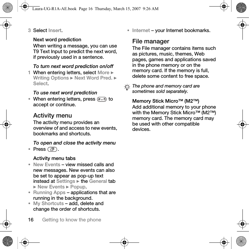 16 Getting to know the phone3Select Insert. Next word predictionWhen writing a message, you can use T9 Text Input to predict the next word, if previously used in a sentence.To turn next word prediction on/off1When entering letters, select More } Writing Options } Next Word Pred. } Select.To use next word prediction•When entering letters, press   to accept or continue.Activity menuThe activity menu provides an overview of and access to new events, bookmarks and shortcuts.To open and close the activity menu•Press .Activity menu tabs•New Events – view missed calls and new messages. New events can also be set to appear as pop-up text instead at Settings } the General tab } New Events } Popup.•Running Apps – applications that are running in the background. •My Shortcuts – add, delete and change the order of shortcuts. •Internet – your Internet bookmarks.File managerThe File manager contains items such as pictures, music, themes, Web pages, games and applications saved in the phone memory or on the memory card. If the memory is full, delete some content to free space. Memory Stick Micro™ (M2™)Add additional memory to your phone with the Memory Stick Micro™ (M2™) memory card. The memory card may be used with other compatible devices.The phone and memory card are sometimes sold separately.Laura-UG-R1A-AE.book  Page 16  Thursday, March 15, 2007  9:26 AM
