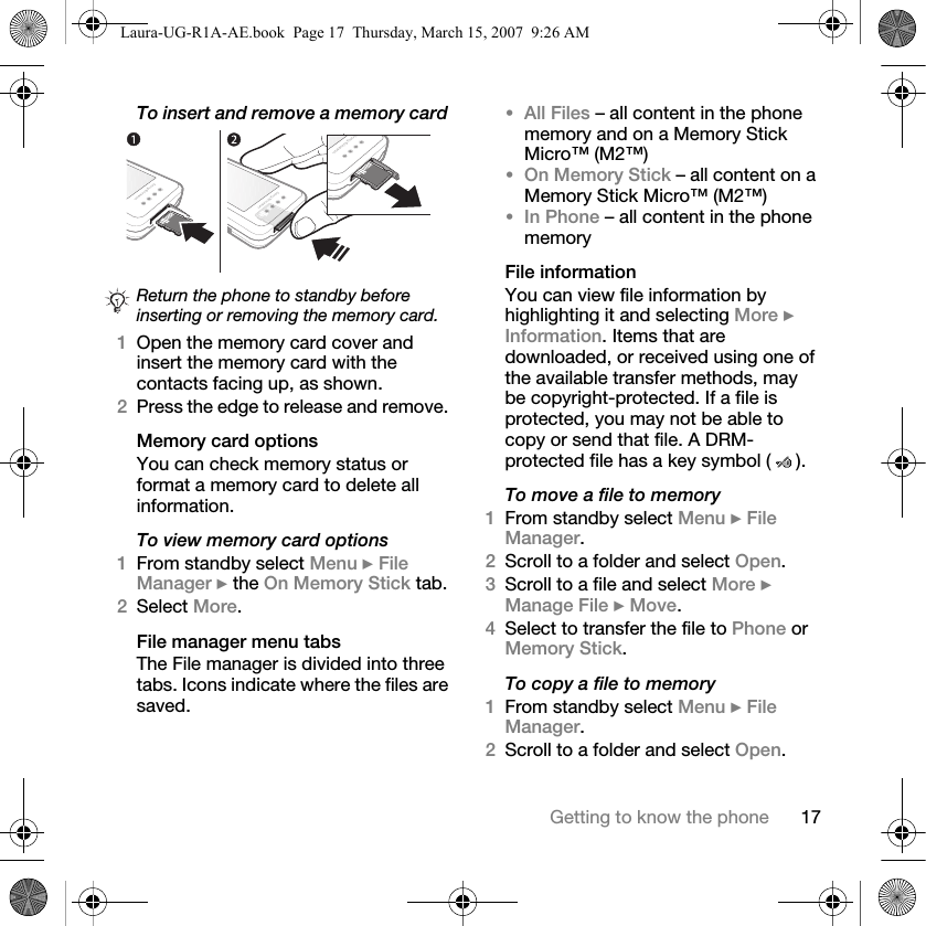 17Getting to know the phoneTo insert and remove a memory card 1Open the memory card cover and insert the memory card with the contacts facing up, as shown.2Press the edge to release and remove. Memory card optionsYou can check memory status or format a memory card to delete all information.To view memory card options1From standby select Menu } File Manager } the On Memory Stick tab.2Select More.File manager menu tabsThe File manager is divided into three tabs. Icons indicate where the files are saved.•All Files – all content in the phone memory and on a Memory Stick Micro™ (M2™)•On Memory Stick – all content on a Memory Stick Micro™ (M2™)•In Phone – all content in the phone memoryFile informationYou can view file information by highlighting it and selecting More } Information. Items that are downloaded, or received using one of the available transfer methods, may be copyright-protected. If a file is protected, you may not be able to copy or send that file. A DRM-protected file has a key symbol ( ). To move a file to memory1From standby select Menu } File Manager.2Scroll to a folder and select Open.3Scroll to a file and select More } Manage File } Move. 4Select to transfer the file to Phone or Memory Stick.To copy a file to memory1From standby select Menu } File Manager.2Scroll to a folder and select Open.Return the phone to standby before inserting or removing the memory card.Laura-UG-R1A-AE.book  Page 17  Thursday, March 15, 2007  9:26 AM