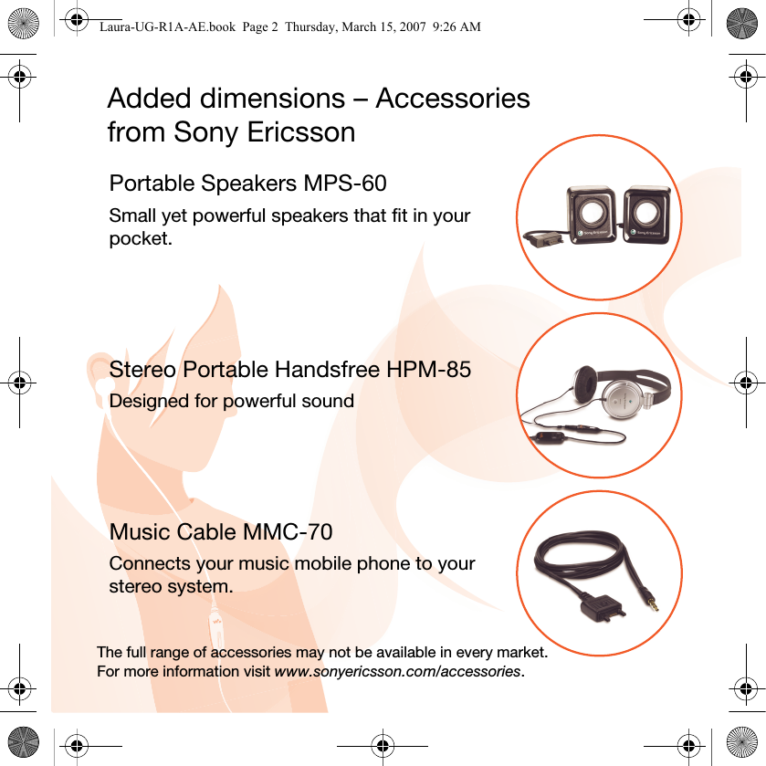 Added dimensions – Accessories from Sony EricssonPortable Speakers MPS-60Small yet powerful speakers that fit in your pocket.Stereo Portable Handsfree HPM-85Designed for powerful soundMusic Cable MMC-70Connects your music mobile phone to your stereo system.The full range of accessories may not be available in every market. For more information visit www.sonyericsson.com/accessories.Laura-UG-R1A-AE.book  Page 2  Thursday, March 15, 2007  9:26 AM