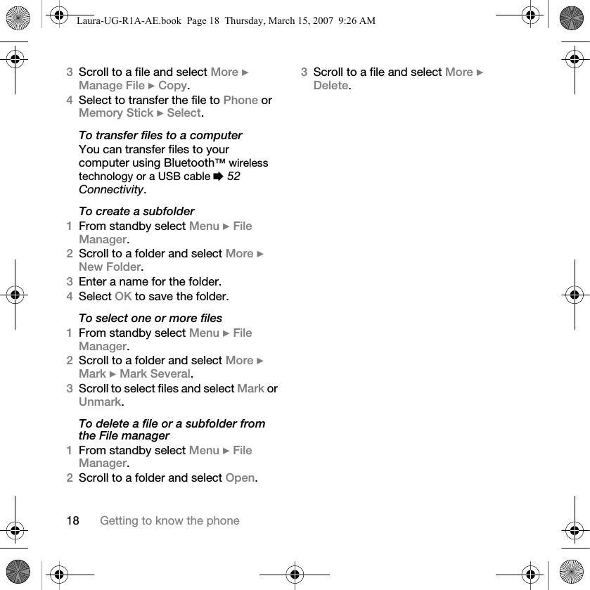 18 Getting to know the phone3Scroll to a file and select More } Manage File } Copy. 4Select to transfer the file to Phone or Memory Stick } Select.To transfer files to a computerYou can transfer files to your computer using Bluetooth™ wireless technology or a USB cable % 52 Connectivity.To create a subfolder1From standby select Menu } File Manager.2Scroll to a folder and select More } New Folder.3Enter a name for the folder.4Select OK to save the folder.To select one or more files1From standby select Menu } File Manager.2Scroll to a folder and select More } Mark } Mark Several.3Scroll to select files and select Mark or Unmark.To delete a file or a subfolder from the File manager1From standby select Menu } File Manager.2Scroll to a folder and select Open.3Scroll to a file and select More } Delete.Laura-UG-R1A-AE.book  Page 18  Thursday, March 15, 2007  9:26 AM